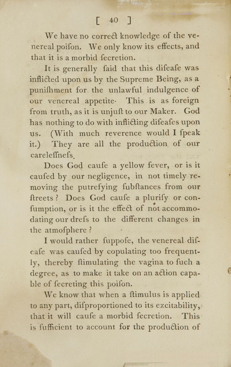 We have no correcl knowledge of the ve- nereal poifon. We only know its effects, and that it is a morbid fecretion. It is generally faid that this difeafe was inflicted upon us by the Supreme Being, as a punifhment for the unlawful indulgence of our venereal appetite- This is as foreign from truth, as it is unjuft to our Maker. God has nothing to do with inflicting difeafes upon us. (With much reverence would I fpeak it.) They are all the production of our careleffnefs. Does God caufe a yellow fever, or is it caufed by our negligence, in not timely re- moving the putrefying fubflances from our ftreets ? Does God caufe a plurify or con- fumption, or is it the effect of not accommo- dating our drefs to the different changes in the atmofphere ? I would rather fuppofe, the venereal dif- eafe was caufed by copulating too frequent- ly, thereby ftimulating the vagina to fuch a degree, as to make it take on an action capa- ble of fecreting this poifon. We know that when a ftimulus is applied to any part, difproportioned to its excitability, that it will caufe a morbid fecretion. This is fufficient to account for the production of