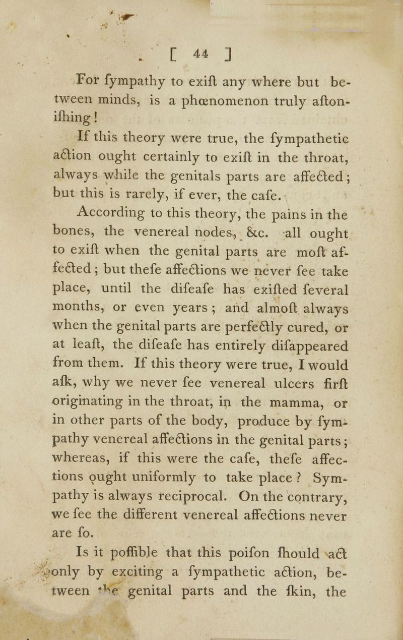 For fympathy to exifl any where but be- tween minds, is a phenomenon truly afton- ilhing! If this theory were true, the fympathetic action ought certainly to exifl in the throat, always while the genitals parts are affected; but this is rarely, if ever, the cafe. According to this theory, the pains in the bones, the venereal nodes, &c. all ought to exift when the genital parts are moft af- fected ; but thefe affections we never fee take place, until the difeafe has exifled feveral months, or even years ; and almofl always when the genital parts are perfectly cured, or at leaft, the difeafe has entirely difappeared from them. If this theory were true, I would aik, why we never fee venereal ulcers firft originating in the throat, in the mamma, or in other parts of the body, produce by fym- pathy venereal affections in the genital parts; whereas, if this were the cafe, thefe affec- tions ought uniformly to take place ? Sym- pathy is always reciprocal. On the contrary, we fee the different venereal affections never are fo. Is it poffible that this poifon fhould act •only by exciting a fympathetic action, be- tween 'ue genital parts and the fkin, the