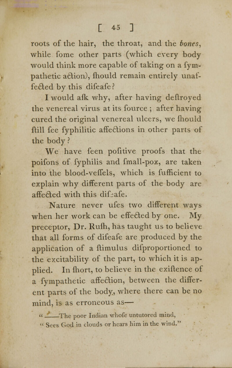 roots of the hair, the throat, and the bones, while fome other parts (which every body would think more capable of taking on a fym- pathetic action), fhould remain entirely unaf- fected by this difeafe? I would afk why, after having deftroyed the venereal virus at its fource ; after having cured the original venereal ulcers, we fhould ftill fee fyphilitic affections in other parts of the body ? We have feen pofitive proofs that the poifons of fyphilis and fmall-pox, are taken into the blood-veffels, which is fufficient to explain why different parts of the body are affected with this difeafe. Nature never ufes two different ways when her work can be effected by one. My preceptor, Dr. Rufh, has taught us to believe that all forms of difeafe are produced by the application of a ftimulus difproportioned to the excitability of the part, to which it is ap- plied. In fhort, to believe in the exiflence of a fympathetic affection, between the differ- ent parts of the body, where there can be no mind, is as erroneous as— « J. The poor Indian whofc untutored mind, '< Sees God in clouds or hears him in the wind.