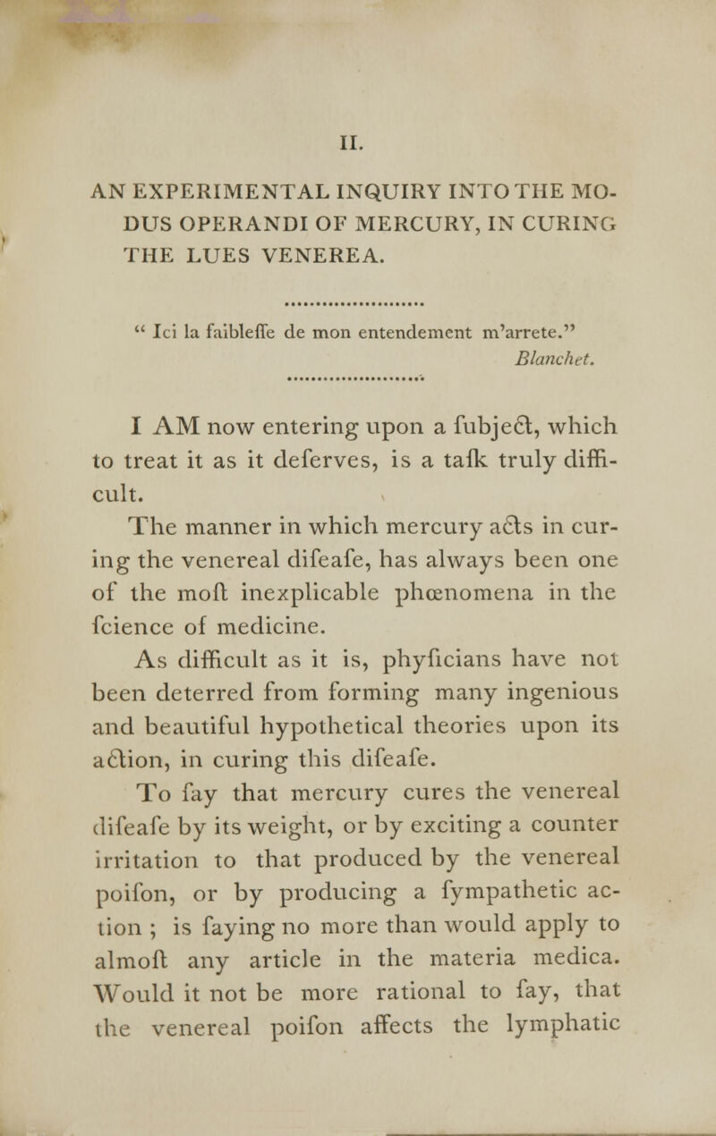 II. AN EXPERIMENTAL INQUIRY INTO THE MO- DUS OPERANDI OF MERCURY, IN CURING THE LUES VENEREA.  Ici la faibleffe de mon entendement m'arrete. Blanchet. I AM now entering upon a fubjecl, which to treat it as it deferves, is a talk truly diffi- cult. The manner in which mercury a£ts in cur- ing the venereal difeafe, has always been one of the moll inexplicable phcenomena in the fcience of medicine. As difficult as it is, phyficians have not been deterred from forming many ingenious and beautiful hypothetical theories upon its aclion, in curing this difeafe. To fay that mercury cures the venereal difeafe by its weight, or by exciting a counter irritation to that produced by the venereal poifon, or by producing a fympathetic ac- tion ; is faying no more than would apply to almoft any article in the materia medica. Would it not be more rational to fay, that the venereal poifon affects the lymphatic