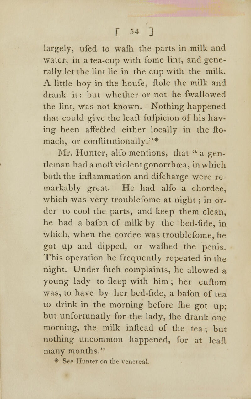 largely, ufed to wafh the parts in milk and water, in a tea-cup with fome lint, and gene- rally let the lint lie in the cup with the milk. A little boy in the houfe, ftole the milk and drank it: but whether or not he fwallowed the lint, was not known. Nothing happened that could give the leafl fufpicion of his hav- ing been affecled either locally in the flo- mach, or conflitutionally.* Mr. Hunter, alio mentions, that  a gen- tleman had a mofl violent gonorrhoea, in which both the inflammation and difcharge were re- markably great. He had alfo a chordee, which was very troublefome at night ; in or- der to cool the parts, and keep them clean, he had a bafon of milk by the bed-fide, in which, when the cordee was troublefome, he got up and dipped, or wafhed the penis. This operation he frequently repeated in the night. Under fuch complaints, he allowed a young lady to fleep with him ; her cuflom was, to have by her bed-fide, a bafon of tea to drink in the morning before fhe got up; but unfortunatly for the lady, fhe drank one morning, the milk inflead of the tea; but nothing uncommon happened, for at leafl many months. * See Hunter on the venereal.