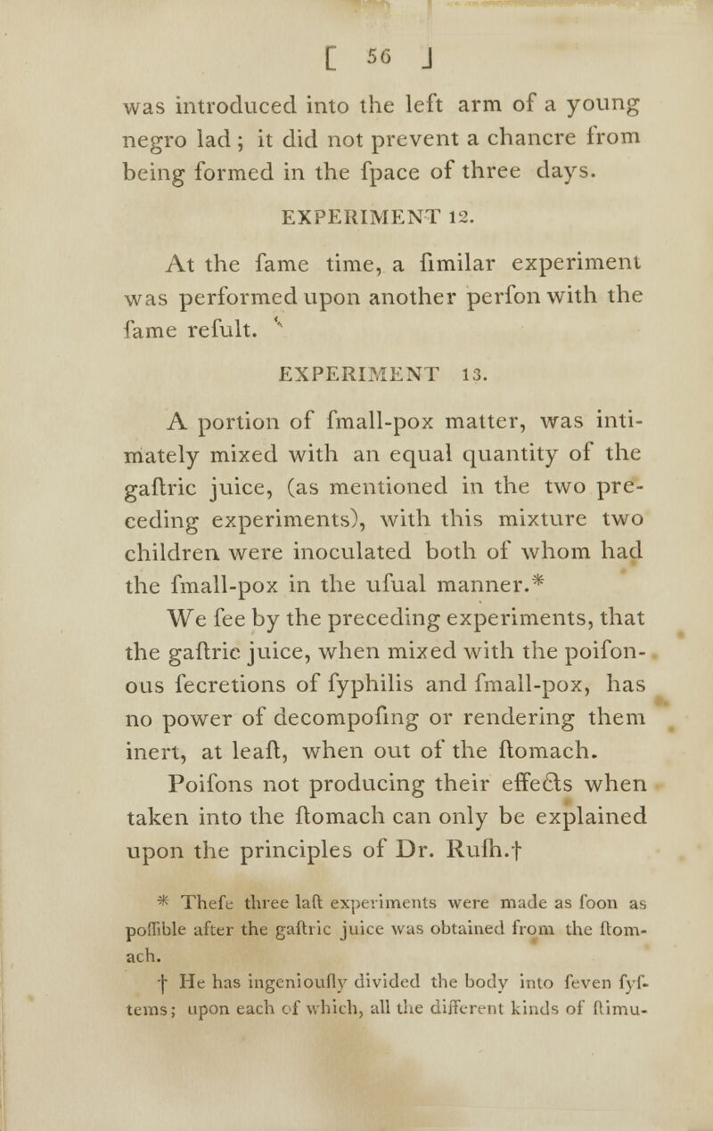 was introduced into the left arm of a young negro lad ; it did not prevent a chancre from being formed in the fpace of three days. EXPERIMENT 12. At the fame time, a fimilar experiment was performed upon another perfon with the fame refult. v EXPERIMENT 13. A portion of fmall-pox matter, was inti- mately mixed with an equal quantity of the gaflric juice, (as mentioned in the two pre- ceding experiments), with this mixture two children were inoculated both of whom had the fmall-pox in the ufual manner.* We fee by the preceding experiments, that the gaflrie juice, when mixed with the poifon- ous fecretions of fyphilis and fmall-pox, has no power of decompofing or rendering them inert, at leaft, when out of the flomach. Poifons not producing their effects when taken into the flomach can only be explained upon the principles of Dr. Rulh.f * Thefe three laft experiments were made as foon as poffible after the gaftric juice was obtained from the flom- ach. ■\ He has ingenioufly divided the body into feven fyf- tems; upon each of which, all the different kinds of ftimu-