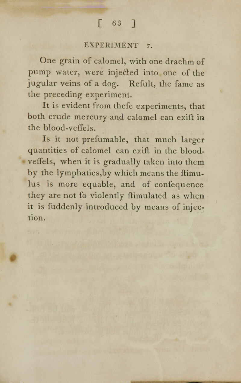 EXPERIMENT 7. One grain of calomel, with one drachm of pump water, were injected into one of the jugular veins of a dog. Refult, the fame as the preceding experiment. It is evident from thefe experiments, that both crude mercury and calomel can exift in the blood-vefTels. Is it not prefumable, that much larger quantities of calomel can exift in the blood- vefTels, when it is gradually taken into them by the lymphatics,by which means the ftimu- lus is more equable, and of confequence they are not fo violently ftimulated as when it is fuddenly introduced by means of injec- tion.