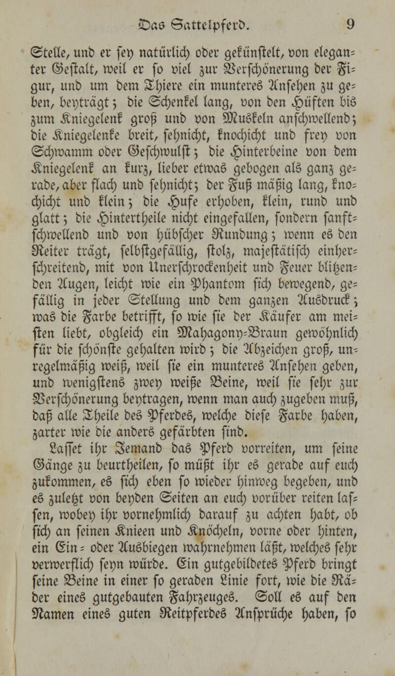 (Stelle, unb er fet) natürlid) ober gefünjWt, t>on etegan= ter ©eftatt, weil er fo ttiet gur feerfd)önerung ber Si= gur, unb um bem £l)iere ein munteret 2l'nfel;en §u ge= ben, beiträgt 5 bie @d)enfel lang, t>on ben Ruften bi$ gum Änicgclenf grof unb üon SÄuSfcln anfd)Wettenb4, bie ^niegelenfe breit, fel)nid)t, fnod)id)t unb frei) üon (Sd)wamm ober ©efdjwulfl: 5 bie Hinterbeine uon bem Äniegelenf an furj, lieber etwaö gebogen als ganj ge- rabe,aber flad) unb fel;md)t$ ber §uß mäßig lang, Uno; d)id)t unb Hein; bie *£>ufe erhoben, flein, runb unb glatt 5 bie ^pintertljeile nid)t eingefallen, fonbern fanft« fd)Weltenb unb üon t)übfd)er SRunbung; wenn eS ben Leiter tragt, felbftgefätiig, jiotj, majefrd'tifd; einher* fdjreitenb, mit t>on Unerfd)ro<f enfyett unb §euer bti£en= ben 21'ugen, leid;t wie ein spfyantom ft'd) bewegenb, ge= fällig in jeber «Stellung unb bem ganzen 2(uSbru<f; roaS bie §arbe betrifft, fo wie fte ber Käufer am mei= ften liebt, obgleid) ein £0?al)agont)^raun gewo'lmtid) für bie fd)önfte gehalten wirb 5 bie 2lb$eid)en groß, un- regelmäßig weiß, meit fte ein muntereö 2Tnfef)en geben, unb wenigstens gmep weiße 23eine, weil \k fel;r jur 35erfd)ö'nerung beitragen, wenn man aud) zugeben muß, ba$ alle Steile be§ $)ferbeö, welche tiefe §arbe l)aben, gartet wie bie anberS gefärbten ft'nb. Saffet il)r Semanb baö $>ferb vorreiten, um feine ©änge §u beurteilen, fo müßt tf>r ee> gerabe auf cmi) gufommen, e$ ft'd) eben fo wieber Ijinweg begeben, unb ee> §ule|t üon bepben leiten an eud) üorüber reiten laf= fen, wöbet) \§t öornelmtlid) barauf gu achten l)abt, ob ft'd) an feinen $nieen unb $nö'd)eln, üorne ober l)inten, ein Qtin - ober 2(uöbiegen wal)rnel)men läßt, weld)e§ feljr »erwerflid) fepn würbe. (Ein gutgebilbeteS $>ferb bringt feine SBeine in einer fo geraben Stnte fort, wie bie 9?ä= ber eine§ gutgebauten §al)rseuge£. (Soll e§ auf ben Sftamen eineS guten SfteitpferbeS 2Cnfprüd>e Ijaben, fo