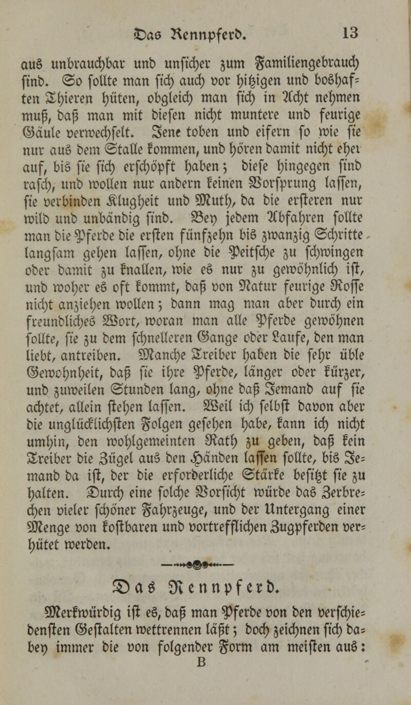 au§ unbrauchbar unb unftdjer jum gamitiengebraud) ftnb. <3o follte man ft'd) aud) t>or Innigen unb bo6t)af= ten Spieren Ritten, obgleid) man ft'd) in %d)t nehmen mup, bap man mit biefen nid)t muntere unb feurige ©äule »erwed)felt. Sene toben unb eifern fo wie ft'e nur aug bem (Stalle f ommen, unb tjö'ren bamit nid)t etyei auf, bt§ ft'e ftd) erfd)6>ft l)aben ; biefe hingegen ftnb rafd), unb wollen nur anbern leinen SSorfprung laffen, ft'e oerbinben Älugljeit unb $flufy, ba bie eueren nur wilb unb unbänbig ftnb. S3et) jebem 2(bfatyren follte man bie $>ferbe bie erften fünfoelm biö swanjig (Schritte langfam gel)en laffen, ol;ne bie $Peitfci)e §u fd)wingen ober bamit §u fnallen, wie e§ nur gu gewölmtid) ift, unb wofyer e§ oft fommt, bap oon Statur feurige Stoffe nid)t anjietyen wollen 5 bann mag man aber burd) ein fteunblidjeö 23ort, woran man alle ^ferbe gewönnen follte, ft'e gu bem fd)nelleren ©ange ober Saufe, ben man liebt, antreiben. Sftancfye Treiber fyaben bie fel;r üble ©ewolmljeit, bap ft'e iljre $ferbe, länger ober lürjer, unb guweilen <3tunben lang, ol)ne bap Semanb auf ft'e achtet, allein ftefyen laffen. Söeit id) felbft baoon aber bie unglücklichen Solgen gefetjen fyabe, fann td) nid)t uml)in, ben wohlgemeinten SRatl) §u geben, bap fein Treiber bie 3üget au§ ben Rauben laffen follte, bis Se= manb ba ift, ber bie erforberlid)e <Stär?e beft'^t ft'e §u Ratten. £)urd) eine fold)e 3$orft'd)t würbe ba& 3erbre^ djen oteler fd)öner ^aljrjeuge, unb ber Untergang einer SJttenge oon toftbaren unb vortrefflichen Sugpferben per= fjütet werben, £)a$ SKennpferb* Stterfwürbtg ift eS, bap man $ferbe von ben »erfd)ie= benfren ©eftalten Wettrennen läpt; bod) jeidjnen ft'd) ba= ben immer bie t>on folgenber ^orm am meiften auö: B