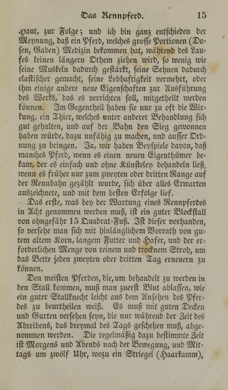 *paut, gut* $olge; unb td) bin gang entfd)ieben bei* Nennung, baß ein $ferb, wetd)e$ groffe Portionen (£0= fen, ©aben) SJttebigin bekommen tyat, wdfjrenb beS £au^ feS feinen langem £>tfyem gießen Wirb, fo wenig wie feine SttuSfeln baburd) gejtdrft, feine (Seinen baburd) etafttfdjer gemacht, feine fieb&aftigfeit oermefjrt, ober if)m einige anbere neue @igenfd)aften gur 2Cu3fü^ntng beö SöertVbaö e§ »errichten fofl, mitgeteilt werben fo'nnen. Sm ©egenti)eit Ijaben fte nur §u oft bie SSir; fung, ein £l)ier, weld)eS unter anberer Sßefyanblung ftd) gut gehalten, unb auf ber 23alm ben <Sieg gewonnen fyaben würbe, ba%ü unfähig §u machen, unb aujTer jDrb« nung §u bringen» Sa, wir fyaben SSenfpiele baoon, ba$ mandjeö 3>ferb, wenn eö einen neuen (Eigentümer be= fam, ber eö einfad) unb otyne ^ünftelep bel;anbeln ließ, wenn eS früher nur gum jwewten ober britten SRange auf ber Sfannbafyn gegast würbe, ftd) über atleö (Erwarten auszeichnete, unb mit bem bejien (Erfolge lief. 3Da§ erfte, rva$ bep ber SBartung eineä SftennpferbeS in %d)t genommen werben muß, ifr ein guter 33locÜfratl t>on ol;ngefdl)r 15 .Ouabrat^uß. Sjl biefer oorljanben, fo oerfel;e man ftd) mit l)inldnglid;em SSorratf) oon gu; tem altem $om, langem Butter unb $afer, unb ber er; forbertidjen Stenge oon reinem unb troef nem <Strol), um btö Sßette jeben ftuoeyten ober britten Sag erneuern §u tonnen. £)en meinen $>ferben, bie, um betyanbelt gu werben in ben ©tat! fommen, muß man juerft 23lut ablaffen, \r>ie ein guter <Stall£ned)t leid)t auö bem 2Tnfel)en beö ^3fer= be§ gu beurteilen weif. @S muß mit guten £)ecfen unb ©urten oerfeljen f^wn, bie nur wäl;renb ber 3eit beS 3(breiben§, baö brepmal be§ £age> gefd)el)en muß, abge= nommen werben. £)ie regelmäßig ba§u beftimmte «Seit tft 9ftorgen§ unb 3(benb§ nad) ber Bewegung, unb 9Ätt= tagS um gwö'lf Vlfyv, woju ein ©triegel (^aarfamm),