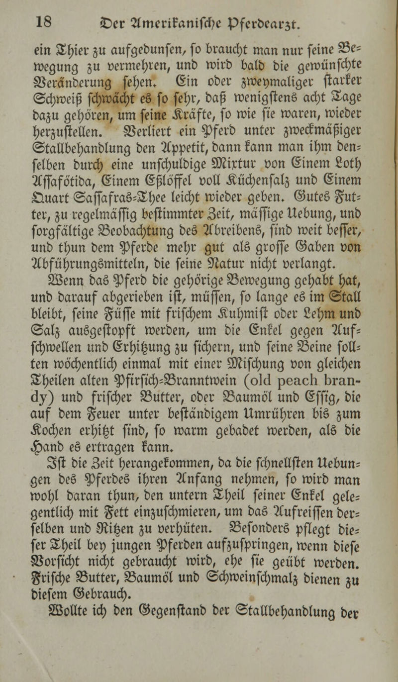 ein Xfyet ju aufgebunfen, fo brauet man nur feine 93e= Wegung 31t üermefyien, unb wirb balb bie gewiinfd)te SSerdnbci'ung fe!;en. ©in ober zweimaliger fiavfer <Sd;weifj fd;wdcr;t eö fo fel;r, baß wenigftenö afyt Sage bagu geboren, um feine Gräfte, fo wie ft'e waren, wieber Ijersujretlen. Verliert ein 5>ferb unter ^wertmäßiger ©tallbeljanblung ben Appetit, bann fann man ifmt ben= felben burd) eine unfd)utbige SÄtjetur oon ßinem 2oty 2Cffafotiba, einem (Eßlöffel ooll £üd)enfal5 unb (Einem £luart <Saffafra§=£l)ee teid>t wieber geben. ®ute§ gut* ter, £u regelmdffig beftimmter Seit, mdffige Hebung, unb forgfdltige ^Beobachtung be§ 2Tbreiben§, ft'nb mit beffer, unb tyvm bem $)ferbe mel)i* gut a(§ groffe ©aben oon 2lbfül)rung3mitteln, bie feine Statur nid)t verlangt. Söenn baS $ferb bie gehörige ^Bewegung gehabt fyat, unb barauf abgerieben iff, muffen, fo lange eö im (Stall bleibt, feine ^iiffe mit frifdjem £ul)mifr ober 2el)m unb <3al§ auSgeftopft werben, um bie (EnM gegen Tfufs fdjwellen unb (Erdung §u ftcfyern, unb feine S3eine foi ten wö'd)entlid) einmal mit einer 9ttifd)ung oon gleiten Steilen alten $ftrft'd);23ranntwein (old peach bran- dy) unb frifdjer SButter, ober SBaumo'l unb (Efft'g, bie auf bem $euer unter beftdnbigem Umrühren bi§ §um Äodjen err;i|t ft'nb, fo warm gebabet werben, alö bie 4?anb eö ertragen fann. Sft bie 3eit fyerangefommen, ba bie fd;netlfren Uebun-- gen bee> ^PferbeS ifjren 2Cnfang nehmen, fo wirb man wol)t baran tfntn, ben untern &l;eil feiner (Snfel gele= gentlid) mit $ett einsufdjmieren, um ba& Tlufreiffen ber= felben unb 9ft|en §u oerljüten. SBefonberS pflegt bie- get £t)eit bep jungen $ferben aufzubringen, wenn biefe 3Sorft'd)t nid)t gebraucht wirb, e\)e ft'e geübt werben. $rifd)e SButter, SSaumöT unb @d)Weinfd)mals bienen $u tiefem ©ebraud). SBollte id) ben ©egenfranb ber ©tallbeljanblung ber