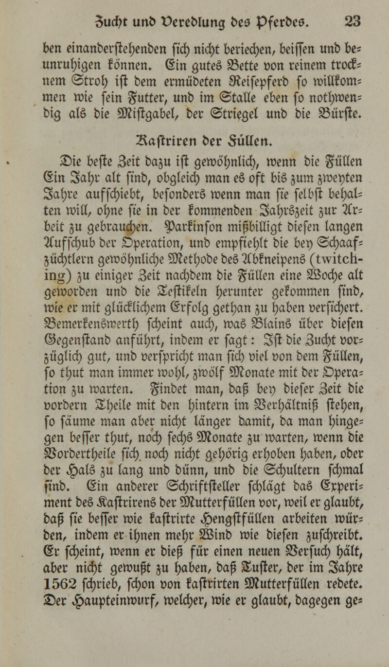 ben einanberftel;enben ft'ct) nid)t beriefen, betffen unb be= unruhigen formen, (Sin guteä 23ette »on reinem trocf* nem (Strot) tft bem ermübeten S^eifepferb fo »itlfom* men »ie fein Butter, unb im (Stalle eben fo notl)Wen= big als bie 9ftifrgabel, ber Striegel unb bie SBurjle. 2\ajtrtren ber Süllen. Sie befte 3ett baju tft ge»ö't;nlicrj, wenn bie Süllen (Ein Satyr alt ft'nb, obgleid) man eS oft bi§ jum s»et)ten Satyre auffct)iebt, befonberö »enn man ft'e felbjf behal- ten »iß, ot)ne ft'e in ber fommenben 3al)r§3eit §ur !tx- beit §u gebrauten. $)arfinfon mißbilligt biefen langen 2Cuffd)ub ber Operation, unb empfiehlt bie bep @d)aaf; jücfytlern ge»öt)nlid)e SÄetfyobe beö 2Cbfnetpen§ (twitch- ing) gu einiger 3ett nad)bem bie füllen eine 2&od)e alt geworben unb bie Sejtifeln herunter gekommen ft'nb, »ie er mit gliic?liefern (Erfolg gett)an ju t)aben oerft'cfyert. 95emerfen5»ertty fd)eint auet), »a£ 23lain£ über biefen ©egenftanb anführt, inbem er fagt: Sit bie 3ud)t oor; öüglict) gut, unb oerfpricfyt man ft'd) oiet oon bem füllen, fo tt)ut man immer »otyt, j»ölf Monate mit ber £)pera= tion §u »arten, ^inbet man, ba$ bei) biefer 3eit bie oorbern Sfyette mit ben t)intern im 3Sert)ä{tnifs jletyen, fo feturne man aber nicfyt langer bamit, ba man t)inge= gen beffer tt)ut, nod) fed)S Monate §u »arten, »enn bie SJorberttyetle ft'ct). noct) nict)t gehörig erhoben tyaben, ober ber JpatS §u lang unb bünn, unb bie (Schultern fctymal ft'nb. din anberer @ct)riftjteller fctytägt baö @rperi= ment beS ÄaftrirenS ber SJhttterfütlen oor, »eil er glaubt, bafi ft'e beffer »ie raftrirte ^)engjifüllen arbeiten »Urs ben, inbem er ilmen mefjr SBinb »ie biefen §ufct)reibt. (Er fcfyeinr, »enn er biep für einen neuen S5erfuct) t)ält, aber nid)t ge»upt $u tyaben, baf SEufter, ber im Satyre 1562 fct)rieb, fct)on t>on faftrirten Sftutterfüllen rebete. ©er $auptetn»urf, »elct)er, »ie er glaubt, bagegen ge*