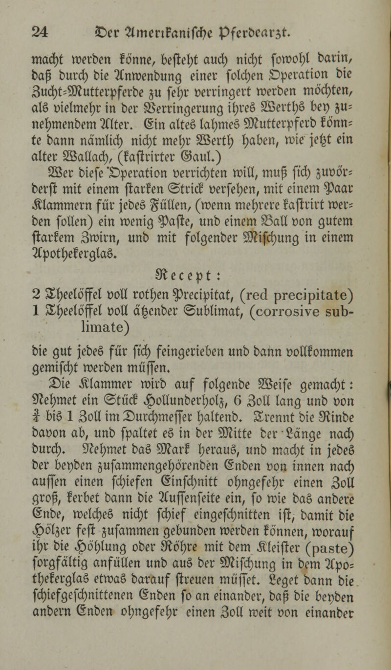 macfyt werben fönne, bejretyt aud) nicfyt fowot)( barin, baf burd) bie 2Cnwenbung einer fotajen Operation bie 3ucr;t=9ttutterpferbe §u fef)r verringert werben möchten, alö oietmefyr in ber Verringerung ii)reö SEßertljS bep ju= nefnnenbem Eiter. (Sin alteS tatytneS SÄutterpfcrb f önn* te bann nämlict) nidjt mef;r äöertty traben, wie jefct ein alter Sßattad), (fajtrirter ©auf.) SBer biefe Operation »errichten »iß, muß ftd) juötfr« berjt mit einem ftarfen ©trief tterfetyen, mit einem spaar klammern für jebeö füllen, (wenn mehrere fajtrirt wer= ben follen) ein wenig *Pajre, unb einem SSatt oon gutem jtarfem 3wirn, unb mit folgenber 9ftifcf)ung in einem 2tpotf)et>rgtaö. Iftecept : 2 Teelöffel ooll rotten $recipitat, (red preeipitate) 1 Styeeloffel ooll d|cnber Sublimat, (corrosive Sub- limate) bie gut jebeö für ftd) feingerieben unb bann oottfommen gemifd)t werben muffen. Die klammer wirb auf folgenbe SÖeife gemad)t: Sßefymet ein ©tücf ^otlunberfyolj, 6 3oll lang unb oon I bis 1 3oü im Durdjmeffer fyaltenb. Srcnnt bie £Rinbe baoon ab, unb fpaltet eö in ber Glitte ber ■ Sänge nad; buref). SRefymet baS Sttarf fyerauS, unb mad)t in jebeS ber bepben jufammengetjörenben (Snben oon innen naö) auffen einen fcfyiefen (Sinfd)nitt otyngefefyr einen 3oll grof, ferbet bann i>k 2Cuffenfettc ein, fo wie ba§ anbere Ünbe, weld)e§ nid)t fei)ief eingefd)nitten ift, bamit bie Jpö'l§er feft jufammen gebunben werben fö'nnen, worauf ü)r t>k Jp6'f;iung ober SRtffyre mit bem «ftleifter (paste) forgfdltig anfüllen unb au$ ber 9flifd)ung in bem 2(po= tl)efergla§ etvoaZ barauf jtreuen muffet. 2eget bann bie fci)icfgefd)nittenen (Snben fo an einanber, ba$ bie bet>ben onbern ©nben otwgefetyr einen 3oll weit oon einanber