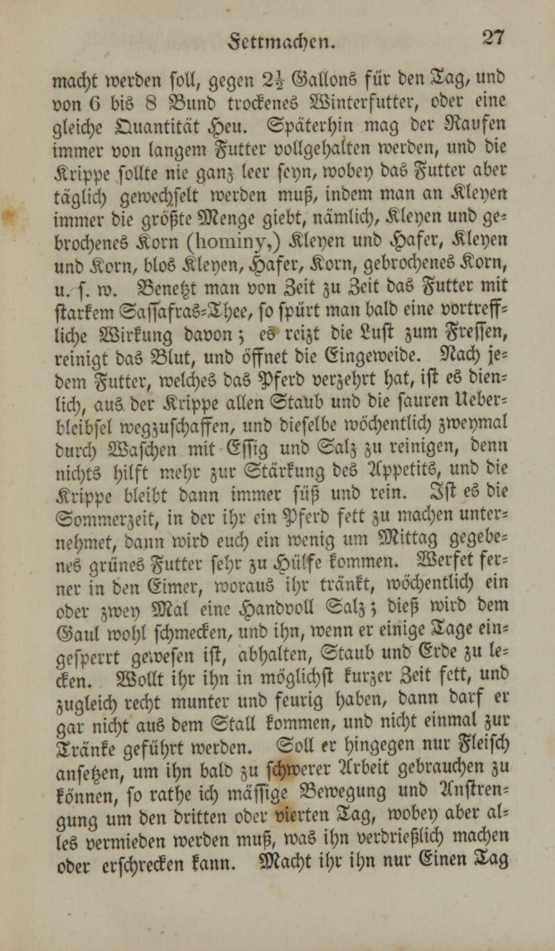 mad)t werben folt, gegen 2£ ©attonS für ben Sag, unb oon 6 bis 8 33unb trocfeneS SBtnterfutter, ober eine gleiche Quantität £>eu. ©pdterijin mag ber kaufen immer oon langem Butter ootlgefyaiten werben, unb bie Ärippe fotlte nie ganj leer fenn, wöbet) baS Butter aber tdglid) gewecfyfelt werben muf, inbem man an Plenen immer bie größte 9ttenge giebt, ndmlid), Plenen unb ge* brod)eneS Äorn (hominy,) bleuen unb £afer, Älepen unb o^orn, bloß Äleoen, £afer, Äorn, gebrochenes £orn, u. f. ». S5ene£t man r>on Seit ju Seit baS Butter mit flarfem @ajTafraS=Sl;ee, fo frört man balb eine »ortreff* lidje Söirfung baüon 5 eS rcigt bie 2ufr jum Reffen, reinigt baS S3lut, unb öffnet bie (Eingeweibe. 9?ad) je* bem gutter, wetd)eS baS $ferb »er^etn* $at, ifl eS bien* lid;, auS ber Grippe allen @taUb unb bie fauren lieber* bleibfei weg$ufd)affen, unb biefelbe wödjentlid; gmepmal burd) SBafdJen mit (Efftg unb <Salj §u reinigen, benn nid)tS l;ilft mel;r §ur (Stdrfung bcS Appetits, unb bie Grippe bleibt bann immer fuß unb rein. Sjl eS bie «Sommerseit, in ber i§r ein $ferb fett ju machen unters nehmet, bann wirb eud) ein wenig um SÄittag gegebe- nes griineS gutter fel;r §u £ülfe tarnen. SSerfet fec= ner in ben (Eimer, woraus it;r trdnft, wöd)entlid) ein ober swep 9Kat eine Jg)anb»oü <Sot} $ bieß wirb bem ©aul wol;l fd)mecf en, unb it)n, wenn er einige Sage ein* gefperrt gewefen ijl, abgalten, ©taub unb (Erbe §u le= den» SBoüt if>r tyn in möglich furjer Seit fett, unb jugleid) red)t munter unb feurig fyxben, bann barf er gar md)t auS bem ©taU tarnen, unb nid)t einmal pr Srdnfe geführt werben, «Soll er hingegen nur $leifd) anfefcen, um tyn balb §u fernerer Arbeit gebrauchen ju lo'nnen, fo rattje td> mdffige Bewegung unb tfnjiren* gung um ben britten ober werten Sag, wöbet) aber al- les üermieben werben muß, waS ibm oerbrießlid) machen ober erfdjrecfen fann. Wlafyt tyr tr;n nur (Einen Sag