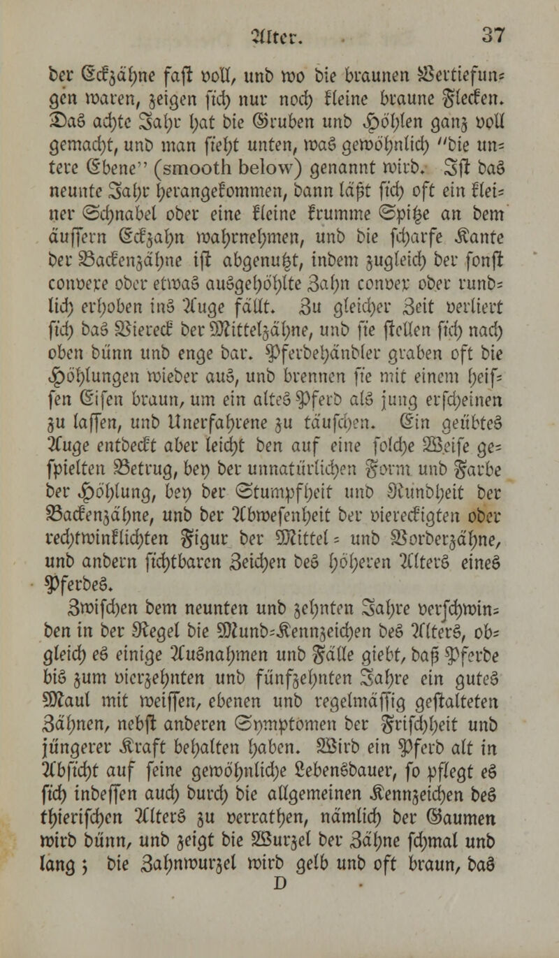 ber (M'gdlme fafl: t>oll, unb wo bie braunen Ükttvefum gen waren, §eigen ftd) nur nod) Heine braune ^lecfen. 2)a§ ad)tc Safyu l;at bte ©ruben unb ^)öl)ten gang »pU gemacht, unb man ftef>t unten, waö gewöljnlid) bte un= tere <5bene (smooth below) genannt wirb. Sft ba§ neunte 3a(;r herangekommen, bann läßt ftd) oft ein tieU ner ©dmabel ober eine Keine frumme @pi|e an bem äuffern dd^n wafyrnelmien, unb bie fd)arfe Äante ber Sadrengdfme tft abgenu^t, tnbem sugteid) ber fpnji conoere ober et\va& au§gel)6'l)lte 3af)n conoej; ober runb= lid) erhoben in$ 'tfuge fallt» 3u gleicher Seit oertiert ftd) btä SSierecH ber SDftttelgätwe, unb ftc jMen ftd) nad) oben bünn unb enge bar. $Pferbet)änbler graben oft bie Jpöl)lungen lieber au§, unb brennen ftc mit einem l)c\\- fen (Eifen braun, um ein atteSPferb als> jung erfd)einen gu taffen, unb Unerfahrene ju tä'ufd):n. (Sin geübtes 2fuge entbeut aber leicfyt ben auf eine fofd)e SB.eife ge= fpielten 33etrug, bei) ber unnatürlichen $fovm unb ^arbe ber 4?6'l)lung, bet) ber «Stumpfheit unb 9tunbl;eit ber SBacfengd'tyne, unb ber 2Cbmefenl)eit ber oiereefigten ober red)tminflichten gigur ber Mittel = unb SSorbergdfyne, unb anbern ftd)tbaren 3eid)en beö l;öl)eren 2Ctterö eineä $>ferbeS. 3roifd)en bem neunten unb §el)nten Sal)re oerjdjwins ben in ber Siegel bte SJiunb^ennjeidjen be§ altera, ob- gleich eö einige 2£uSnaf;men unb $dlle giebt, ba$ $Pferbe biö §um oicrgelmten unb fünfzehnten Saljre ein guteS Sftaul mit meiffen, ebenen unb regelmäßig gematteten 3dl)nen, nebft anberen (Symptomen ber §rifd)l)eit unb jüngerer Äraft behalten l)aben. SBirb ein Spfcrb alt in Zbfid)t auf feine gemöl)nlid)e SebenSbauer, fo pflegt eS ftd) inbeffen aud) burd) bie allgemeinen Äennjeidjen beö fJ)terifd)en 2Cltere> gu »erraten, ndmlid) ber ©aumen wirb bünn, unb geigt bie SSurgel ber 3äl)ne fdnnal unb lang > bie 3al;nwursel wirb gelb unb oft braun, btö D