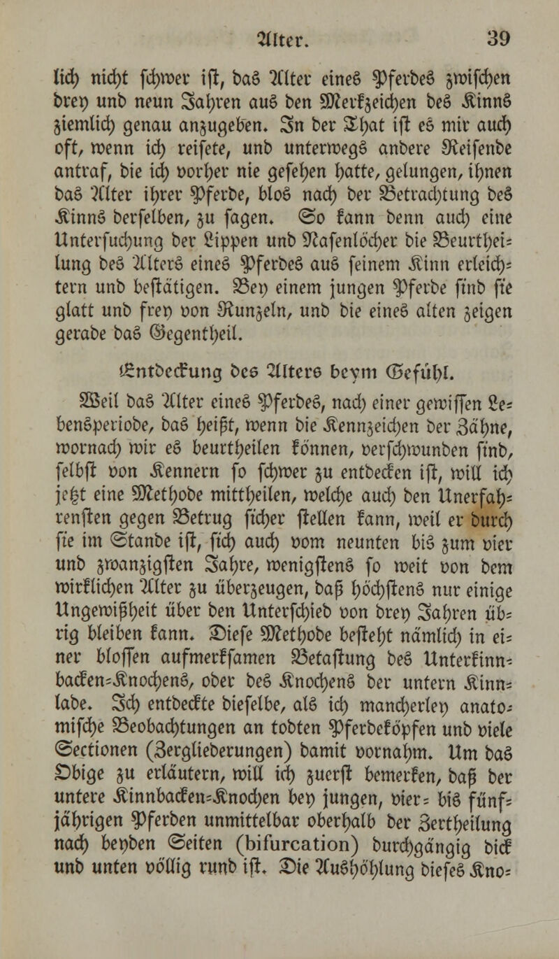 tid) nid)t fd)wer i|i, ba§ 2Ctter eincS $ferbe§ §wifd)en bre» unb neun Sauren atö ben 9flerfjeid)en beö Äinnö gtemlid) genau anzugeben. 3n bei* Z\)at ijt eö mir aud) oft, wenn id) reifere, unb unterwegs anbere Sfaifenbe antraf, bie id) t>orl;er nie gefetyen r>atter gelungen, tfynen t>a& 'tftter itjrer $ferbe, bloö nad) ber 33etrad)tung be§ Äinnö berfelben, gu fagen. <&o fann benn aud) eine Unterfucfyung ber Sippen unb 9?afento'd)er bie 23eurtl)ei= lung be$ 2llter§ eines» $Pferbee> au6 feinem Ahm erleid); tern unb betätigen. S3ep einem jungen $)ferbe ftnb fte glatt unb fret) oon ^Runjeln, unb bie einee> alten feigen gerabe ba§ ©egentt)eit. Äntbecfung bee 2Uter6 bcym (Befühl. Sßeil ba§ Filter cinee> SpferbeS, nad; einer gewiffen 2e* benetyeriobe, ba£ f)eißt, wenn bie Äennjeid)en ber «Salme, wornad) mir ee> beurteilen fönnen, oerfd)Wunben ftnb, felbfr oon Kennern fo fdjwer §u entbecfen ifr, will id) je|t eine 9ftetl)obe mitteilen, welche aud) ben Unerfal); renken gegen betrug ft'djer ftelten fann, meil er burd) fte im ©tanbe ifr, ftd) aud) Dorn neunten bt§ §um oier unb swanjigfren Satyre, wenigftenä fo weit oon bem wirllid)en 2£tter §u überzeugen, baß f)öd)ften6 nur einige Ungewißheit über ben Unterfd)ieb oon bret) Sauren üb- rig bleiben fann. £)iefe 9Ml)obe befielt nämlid) in eu ner bioffen aufmerffamen Beratung beö Unterfinn-- bacfen^nod)en£, ober be§ .£nod)en§ ber untern Äinn= labe. Sd) entbecfte biefelbe, atö id) mancherlei) anato- mifd)e Beobachtungen an tobten ^ferbef öpfen unb oiele (Secttonen (Sergtieberungen) bamit ttornalmt. Um ba§ £>bige ju erläutern, will id) §uerß bewerfen, baß ber untere Äinnba<fen=$nod)en bet) jungen, t>ter= biö fünf; jährigen $)ferben unmittelbar oberhalb ber 3ertl)eilung nad) benben (Seiten (bifurcation) burd)gdngig bicf unb unten t>ö'lu'g runb ift. Sie 2Cu£l)ö'f)fung biefeö Äno*