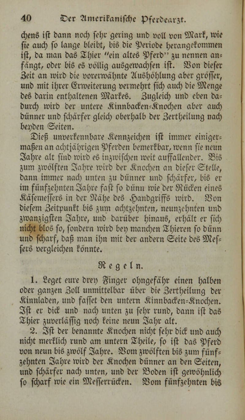 d)enö ift bann nod) fef)t geling unb uoü von Sftarf, mie ft'e aud) fo lange bleibt, bie> bie ^periobe fyerangcfommen ift, ba man bau £f)ier ein alteö $)ferb §u nennen an= fangt, ober bis e§ oöllig auSgemacfyfen ift. 33 on biefer Seit an mirb bie ootermdl)nte ?luöt;6t>lung aber grb'ffer, unb mit ifyrer (Erweiterung »eimefjrt ftd) aud) bie Sttenge be§ barin enthaltenen 9ftarfee>. 3ugleid) unb eben ta^ burd) mirb ber untere ÄinnbacEcn-Änod)en aber aud) bünner unb fd)drfer gteid) oberhalb ber 3ertl}eilung nad) bei;ben ©eitern £)ief unoerfennbare Äenn§eid)en ift immer einiget-; maßen an ad)tjdi;rigen $)ferben bemerkbar, menn ft'e neun Safyre alt ft'nb mirb e§ injmifdjen weit auffallenber. 23i6 gum §motften 3al)re mirb ber Änod)cn an biefer (Stelle, bann immer nad) unten -ju bünner unb fd)dtfer, biß er im ftinf§el;ntenSal;re faft fo bümt mie ber SRücfen eincS Ädfemefferö in ber üftalje beö ^anbgtiffö mitb. SSon biefem «Seitpunft biö §um ad)tjcl;nten, neun3el;nten unb gmangigften Safyre, unb barüber tyinattö, erljdlt er ftd) nid)t bto§ fo, fonbern mirb bei) manchen Sl)teren fo bü'nn unb fd)arf, baf? man itjn mit ber anbern Seite beö 9flef= fevS Dergleichen tonnte. Regeln. 1« ßeget eure bret) Ringer ofyngefctyr einen falben ober ganzen 3otl unmittelbar über bie 3ertl)eilung ber Äinnlaben, unb faffet ten untern ÄinnbacfeiuÄnocfyen. Sjl er bie! unb nad) unten §u fel)r runb, bann ift ba§ &l)ier juoertdjfig nod) feine neun Satyr alt. 2. Sft ber benannte Änodjen nid)t fein: bicü unb audi) nid)t merflid) runb am untern Steile, fo ift baZ $ferb von neun biö gmölf Safyre* SSom gmölften biö juni fünf= jelmten Satjre mirb ber Änocfyen bünner an t>en leiten, unb fd)drfer nad) unten, unb ber 83oben ift gembljnlid) fo fd)arf mie ein SKefferrücfen. SSom fünfzehnten bul