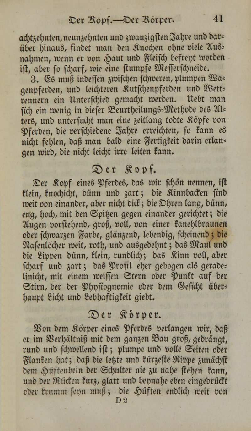 aa)tgel;nten,neunger;nten unb §roangigftenSat)re unb bar* über fyinauö, finbet man ben Änocfyen ol;ne »iete Zufc nahmen, roenn er »on Spant unb §teifd) befreit »orten ijr, aber fo fd>arf, mie eine ftumpfe Sftefferfdmeibe. 3. (So muß mbeffen gmifd)en ferneren, plumpen SSa* genpferben, unb letzteren Äutfdjenpferben unb 2Bett= rennern ein Unterfd)ieb gemacht merben. Uebt man ft'd) ein menig in biefer 23eurtr;eilungg'9ftetl)obe beS ZU terö, unb unterfud)t man eine geitlang tobte Äö'pfe »on $)ferben, bie »erfd)iebenc Saf)re erregten, fo !ann e£ nid)t fehlen, ba$ man balb eine ^ertigfeit barin erlan- gen mirb, bie ntdjt leid)t irre leiten fann* ©er Svopf* ©er Äopf eine§ $Pferbe§, ba$ mir fcfyo'n nennen, ift flein, tnod)\ä)t, bunn unb gart 5 bie Äinnbacfen ft'nb meit »on einanber, aber nid)t bicf *, bie £>b;ren lang, bünn, eng, l;od), mit ben «Spieen gegen einanber gerichtet; bie 2lugen »orjrefyenb, grof, »oll, »on einer fanefylbraunen ober fcfymargen §arbe, glangenb, lebenbig, fcfyeinenb 5 bie ^cafenlödjer meit, xofy, unb ausgebest > baS 5ttaul unb bie Sippen bünn, flein, runbticir, ba£ Äinn »oll, aber fd)arf unb gart; ba& Profil etjer gebogen al§ gerabe= linicfyt, mit einem meiffen <Stern ober $?unft auf ber (Stirn, ber ber $r)»ft'ognomie ober bem ©eftd)t über= tyaupt Zid)t unb Sebt>aftigfett giebt. ©er Körper. SSon bem Körper eines 3>ferbe§ »erlangen mir, ba$ er im SSerfjättmf mit bem gangen 23au grof, gebrdngt, runb unb fcfymeUenb ift; plumpe unb »olle (Bäten ober ^lanfen l)at> baß bie le|te unb fürgefte 9?ippe gunddjft bem $üftenbcin ber <2d)utter nie gu nal)e freien fann, unb bei* SRM'en !urg, glatt unb bennafye eben eingebrücf t ober frumm fet>n muß; bie Ruften enblid) meit »on D2