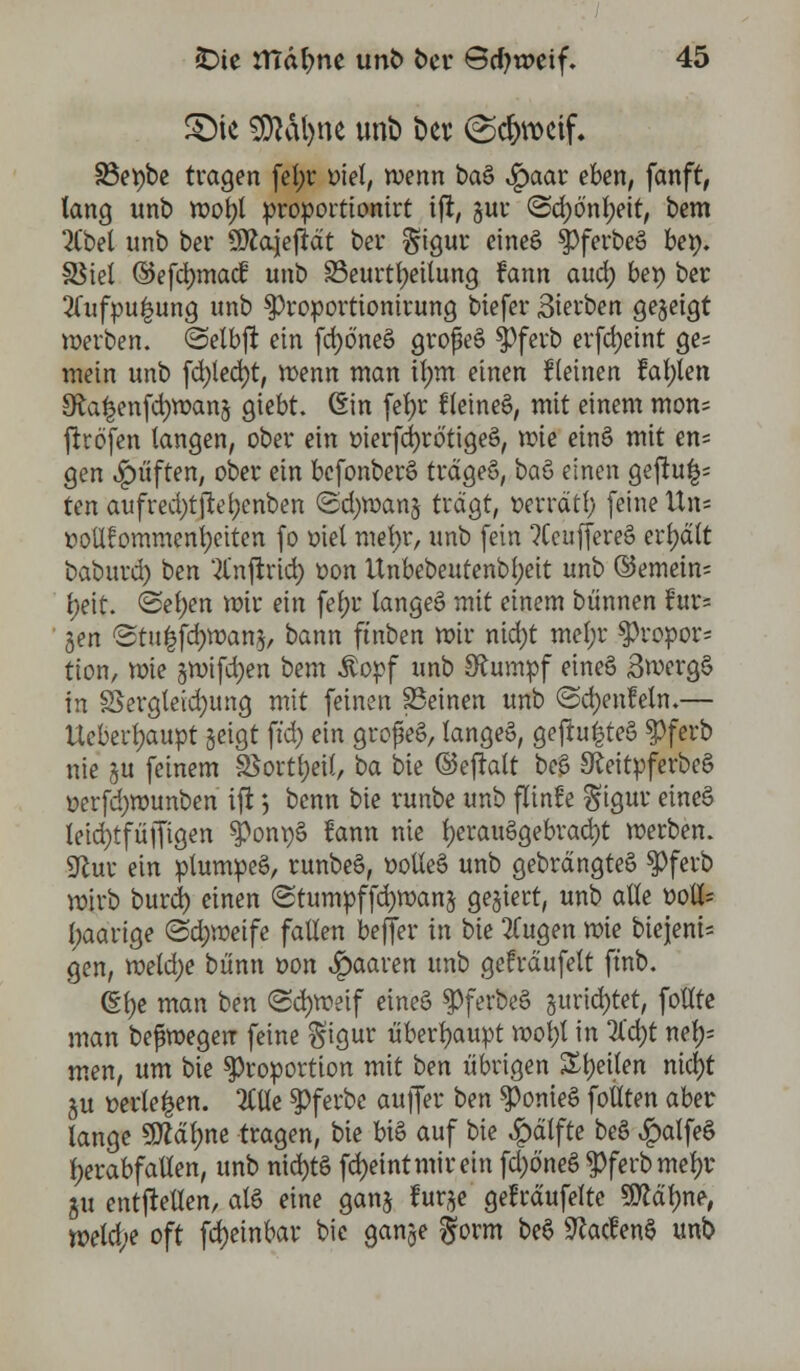 §Me SDtöfyne unt» t»er (Scj>rocif. 93et?bc tragen fel;r t>tel, wenn baö £aar eben, fanft, lang unt) wot)l proportionirt ift, gur @d)ö'nf;eit, bem 2Cbel unb ber ÜRajeftät ber Sigur eineö $)ferbeS be». SSiel ©efcrmiad: unb ^Beurteilung fann auä) bet) ber 2lufpu|ung unb 3)roportionirung biefer Sterben gezeigt werben, ©elbjl ein fc^öneö großes $ferb erfdjeint ge= mein unb fd)led)t, wenn man ilmt einen fleinen fallen 9ta|en(d)wang giebt. (Ein fefyr Keinem, mit einem mon= firöfen langen, ober ein üierfcfyrötigeS, mie einö mit en= gen Ruften, ober ein bcfonberS trägeS, bau einen geftu^ ten aufred;tftel?enben <2d)wang tragt, üerräti; (eine Un= üollfommenljeiten fo oiel mef)r, unb fein ?Ccuffere§ erhalt baburd) ben 2lnftrid) oon Unbebeutenbl;eit unb ©emein= f;eit. <Sel)en mir ein fef;r langet mit einem bünnen fur= gen <Stu|fd)wang, bann ft'nben mir nid)t mel;r $ropor* tton, mie gwifdjen bem $opf unb Stumpf eineä 3werg§ in S5ergleid)ung mit (einen SSeinen unb ©djenfeln.— Uebertyaupt geigt ft'd) ein grofeS, lange», gej!u|te§ $ferb nie gu (einem S$ortl;ei(, ba bie ©efklt be£ SReitpferbeS oerfcfywunben ifi *, bcnn bie runbe unb flinüe Sigur eineS teid)t(üf(igen ^on\)§ fann nie l)erau6gebrad)t werben. 9lur ein plumpeS, runbe§, ooUe6 unb gebrdngteS $ferb wirb burd) einen ©tumpffcrmxmg gegiert, unb alle »otf= paarige (Sdjweife fallen befiel* in bie 2Tugen mie biejeni- gen, weld)e bünn oon paaren unb gefrdufelt (t'nb. (Efye man ben (Schweif eineS spferbe§ gurid)tet, fotlte man befmegen (eine $igur überhaupt wol;l in %d)t nel;= men, um bie Proportion mit bm übrigen Zty'üm nid)t gu t>erle|en. 2CUe $Pferbc au(fer t>en ^omeS follten aber lange SDMlme tragen, bie bis auf bie £älfte be§ ^alfeö herabfallen, unb nid)t§ (d)eintmirein (d)öneö $ferbmef)r gu entfMen, ale eine gang furge geträufelte «Halme, tt>eld;e oft fd)einbar bie gange ^orm be$ 9?acfen§ unb