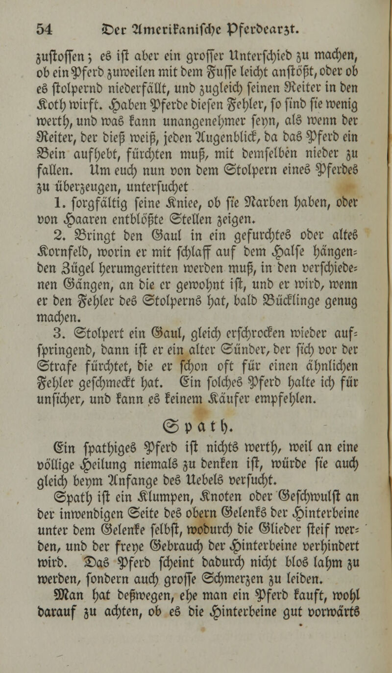 Sujroffen *, e& ift aber ein groffer Unterfd)ieb §u machen, ob ein$)ferb guweilen mit bem S«fTe leid>t anftößt, ober ob e§ ftolpernb nieberfällt, unb jugleid) feinen leitet* in ben Äotl) wirft. £aben $ferbe biefen Segler, fo ftnb ft'e wenig wertr;, unb wa§ rann unangenehmer feun, al§ wenn ber Leiter, ber bieß weif, jeben 2Cugenblid', ba ba& $>ferb ein Sein aufgebt, fürchten muß, mit bemfelben nieber ju fallen. Um euö) nun oon bem (Stolpern eineö spferbeS ju überzeugen, unterfudjet 1. forgfaltig feine Äniee, ob ft'e Farben l;aben, ober oon paaren entblößte ©teilen geigen. 2. bringt ben ©aul in ein gefurd)te£ ober alteS ^ornfelb, worin er mit fdjlaff auf bem £atfe fangen; ben 3ügel herumgeritten werben muß, in ben »erfd)iebe= nen ©dngen, an bie er gewohnt ift, unb er wirb, wenn er ben §el)ter beö (Stolpernö Ijat, balb 23ü<flinge genug machen. 3. (Stolpert ein ©aul, gleid) erfcfyrocfen wieber auf= fpringenb, bann ift er ein alter (Sünber, ber ft'd) oor ber (Strafe fürchtet, bie er fd)on oft für einen äl)nlid)en gel)ler gefd)mecft f)at. (Ein foldjcö $ferb Ijalte i&> für unft'djer, unb fann ß feinem Käufer empfehlen. © p a 11). ©in fpatl)ige§ $>ferb ift nid)t§ wertl), weit an eine völlige Teilung niemals #u benfen ift, würbe ft'e aud) gleid) bepm anfange be$ Uebetö oerfud)t. (Spatf; ijr ein Älumpen, Änoten ober ©efcfywulft an ber inwenbigen (Seite beS obern ©elenfS ber Hinterbeine unter bem ©etenle felbft, woburd) bie ©lieber fteif wer; ben, unb ber frene ©ebraud) ber Hinterbeine öerfyinbert wirb. £)a§ $ferb fdjeint baburd) nid)t bloö lalmi ju werben, fonbern aud) groffe (Sdjmerjen ju leiben. 9#an l)at beßwegen, et)e man ein $3ferb rauft, wol)l barauf ju achten, ob e§ bie Hinterbeine gut oorwärtS