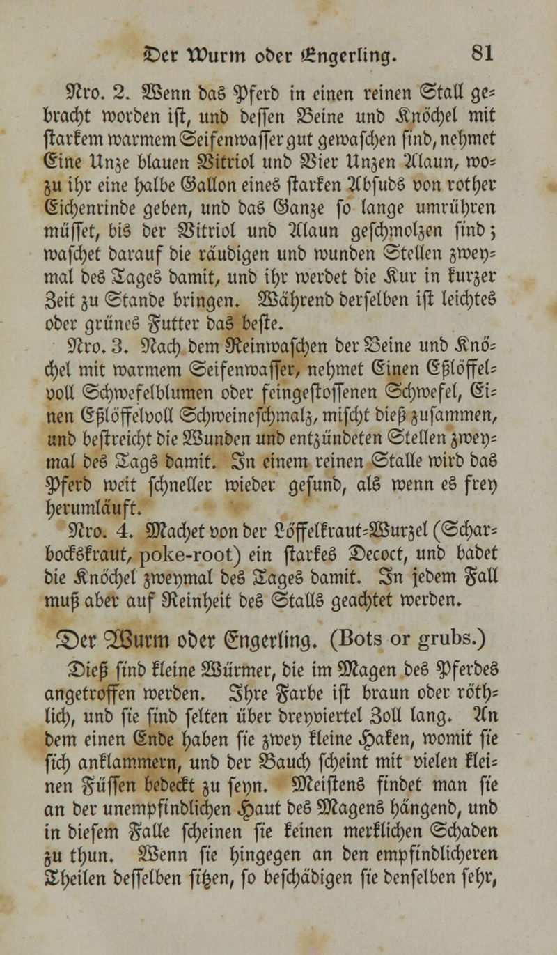 9?ro. 2. äBenn ba§ $)ferb in einen reinen (Stall ge* bracht morben ift, unb beffen S5eine unb Änöcfyel mit ftarfem marmem(Seifenroaffergut gemafdjen ft'nb, nehmet (Sine Unje blauen SSttriol unb S5ier Ungen 21'laitn, wo* §u i(;r eine Ijatbe ©allon eine§ ftarfen 2Cbfubö oon rotier ßicfyenrinbe geben, unb ba& ©ange fo lange umrühren muffet, bi$ ber Vitriol unb 2ttaun gefdjmoljen ft'nb; mafd)et bavauf i>ie rdubigen unb munben Stellen §wen- mat beS £age§ bamit, unb it>r werbet i>k $ur in lurjer 3eit su (Staube bringen. 2Bäf)renb berfelben ift teicfyteö ober grüneS Butter bas> befte. üftro. 3. Sfcad) bem SReinwafcfyen ber S3eine unb Änö'= cfyel mit marmem (Seifenmaffer, nehmet (Einen GftöffeU ooll (Scfyvoefelbtumen ober feingeftoffenen <Sd;wefet, @i= nen (Sjülöjfetooll (Sdjweinefcfymalg, mifd)t biep gufammen, unb bejtreid)t bt'e SÖunben unb entgünbeten (Stellen gmet); mal beö Saga bamit. Sn einem reinen (Stalle mirb ba& $ferb mit fd)neHer mieber gefunb, al§ menn eö fret) herumlauft. Sftro. 4. sjtfadjet »on ber 2ö'ffetfraut;2öurgel (<Sd)ar* boefafraut, poke-root) ein jlarfeS £>ecoct, unb babet bie £nöd)el gmemnat beö SageS bamit. Sn jjebem Sali muß aber auf Sfainfyeit be£ (Stallt geartet merben. £)er SBurm ober Sngerlin^. (Bots or grubs.) Step ft'nb fletne SBürmer, bie im 9ftagen beS $ferbe§ angetroffen merben. Sl)re $arbe ift braun ober rötl)* ttd), unb fte ftnb feiten über brepoiertel Soll lang. 2Cn bem einen (Enbe ijaben fte gmet) Heine «Ipafen, momit fte ftd) anflammern, unb ber 23aud) fdjetnt mit bieten llet= nen puffen bebeeft su fewn. Sfleiftenö ftnbet man fte an ber unempftnblicfyen $>aut beö SOtagenö fyängenb, unb in biefem ^alle fdjeinen fte feinen merflicfyen (Schaben gu tlntn. Söenn fte hingegen an ben empftnblidjeren Steilen beffetben ft'^en, fo befd)äbigen fte benfelben fefyr,