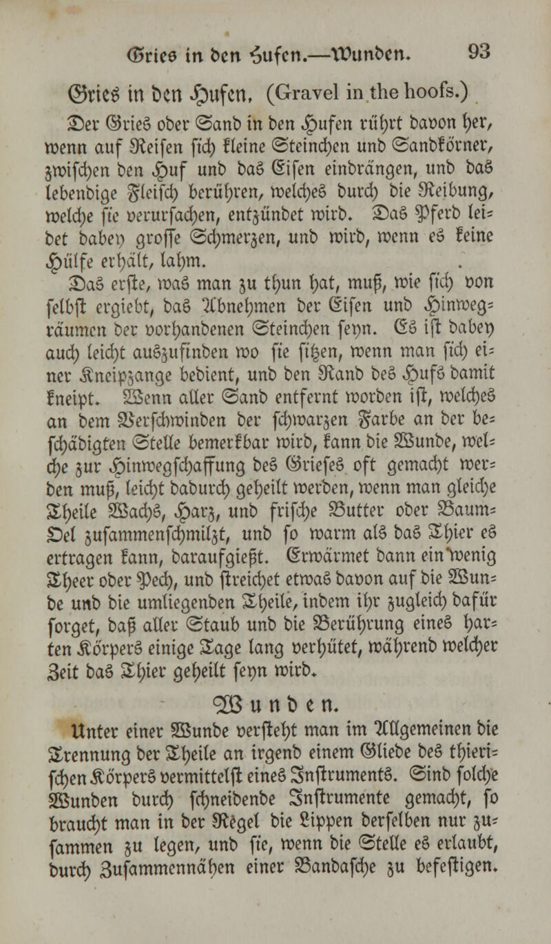 ©WS in t>en £mfcn, (Gravel in.thehoofs.) 25er ©rieS ober ©anb in ben ,£>ufen riifjrt baoon fyer, wenn auf Reifen ft'd) Heine @teind)en unb ©anbfö'rner, 3roifd)en ben $uf unb t>a& (Sifen einbrdngen, unb baö lebenbige ^letfd) berühren, roetd)e§ burd) bie Reibung, welche ft'e oerurfad)en, entjünbet roirb* £)a§ $>ferb fei* t>et baiex) groffe <2d)mer§en, unb wirb, roenn eS feine ^ülfe erhalt, lärmt. £)a§ erfte, roaS man ju tl)un f)at, muß, roie ft'd) r>on fctbft ergiebt, ba§ ^bnermten ber (Sifen unb £inroeg- räumen ber t>ort)anbenen ©teind)en ferm. 6ö ijt babep aud) tetd)t auöjuftnben roo fte ft'^en, roenn man ft'd) et; ner Äncipjange bebtent, unb ben SRanb beS v|)ufö bamit fnetpt 23enn aller <Sanb entfernt roorben tft, roetd)eö an bem SSerfcbroinben ber fdjroarjen $arbe an ber be^ fd)äbigten (Stelle bemerkbar rotcb, lann bte SBunbe, roel- ä)e jur ,£>inroegfd)affung be§ ©riefeS oft gemacht wer- ben muß, teid)t baburd) geseilt roevben, roenn man gteid)e Steile $£a&)$, ^arj, unb frifdje Butter ober 25aum= Sei jufammenfdjmitst, unb fo roarm als i>a$ &f)ier e§ ertragen fann, baraufgieft. (Erroärmet bann ein*roentg &f)eer ober $ed), unb jtreid)et etroaö baoon auf bie 23un= be unb bie umüegenben Steile, tnbem itjr §ugleid) bafür forget, baf? alter «Staub unb bie 25erül)rung eineö fyar= ten ÄörperS einige Sage lang oerf)titet, roäljrenb roetd)er Sät btö £l)ier geseilt ferm roirb, <2B u n t> e n. Unter einer SSunbe oerftetjt man im allgemeinen bie Trennung ber Steile an trgenb einem ©liebe beS tl)ieri= fdjen Äö'rperö oermittetjt eineS SnftrumentS. ©inb fotdye Sßunben burd) fd)neibenbe Snftrumente gemacht, fo braucht man in ber 9faget bie Sippen berfelben nur §u? fammen §u legen, unb ft'e, roenn bie ©teile e§ ertaubt, burd) 3ufammenndben einer 23anbafd)e su befejttgen.