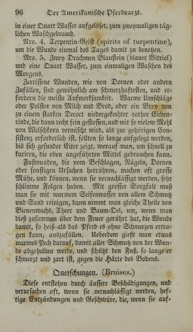 in einer Stuart SSSaffet: aufgelöst, gum gweimtaligen tag= liefen 2ßafd)gebraud). •iftro. 4. ÜXerpentin=@eift (spirits of turpentine), um bie Söunbe einmal bee> Sageö bamit gu benenn. SRro. 5. 3we» ©radjmen SSlaußein (blauer Vitriol) unb eine Stuart SÖaffer, gum einmaligen 2Bafd;en beö 3Rorgen§. 3m-iffene SSunben, wie oon Stowen ober anbern 3ufdllen, ftnb gewö'l;nlid) am fdjmergfyafteften, unb er= forbern bie meifte ^ufmerffamfeit* SBBarme Umfd)ldge ober 3>olfter oon SJftld) unb 35rob, ober ein S3i*e» von gu einem jlarfcn 2)ecoct niebergefod;ter rotier ßic^en^ rinbe,bie bann red)t fein geftoffen,unb mit fo meiern 9ttel;l oon 2Belfd)?orn üermifcfyt wirb, als gut* gehörigen (5on= ftfteng erforberlid) ifi, follten fo lange aufgelegt werben, bi§ ftd) gefunber (Siter geigt, worauf man, um fd)nell gu furiren, bie oben angeführten Mittel gebrauchen famu Sußwunben, bie oom 33efd)lagen, hageln, dornen ober fonftigen Urfadjen l)erriit;ren, mad)en oft grofie 9ttül)e, unb fönnen, wenn fte oernad)ldffigt werben, fefyr fdjlimme folgen Ijaben. 9D?it groffer Sorgfalt muß man fte mit warmem «Seifenwaffer oon allem (Scfymufc unb ©anb reinigen, bann nimmt man gleiche Steile t>on 33ienenwad)§, Sfyeer unb S3aums£)el, um, wenn man bieß gufammen über bem ^euer gerüt;rt l)at, bie SBunbe bamit, fo Fjeip'alS ba& $>ferb eS ol;ne <3d)mergen extva- gen fann, auögufüllem Ueberbem gießt man etwaS warmeö tyed) barauf, bamit aller @d)imi£ oon ber 2ßun; be abgehalten werbe, unb fd)ü|t ben ^uß, fo lange er fdjmergt unb gart ift, gegen bie $drte be§ 33obew>. Ctuetfdnmgen. (Bruises.) £)iefe entfteljen burd) duffere Q5efd)dbigungen, unb »erurfad)en oft, wenn fte »ernad)ldffigt werben, l?efs tige (Sntgünbungen unb ©efdjwüre, bie, wenn fte aufs