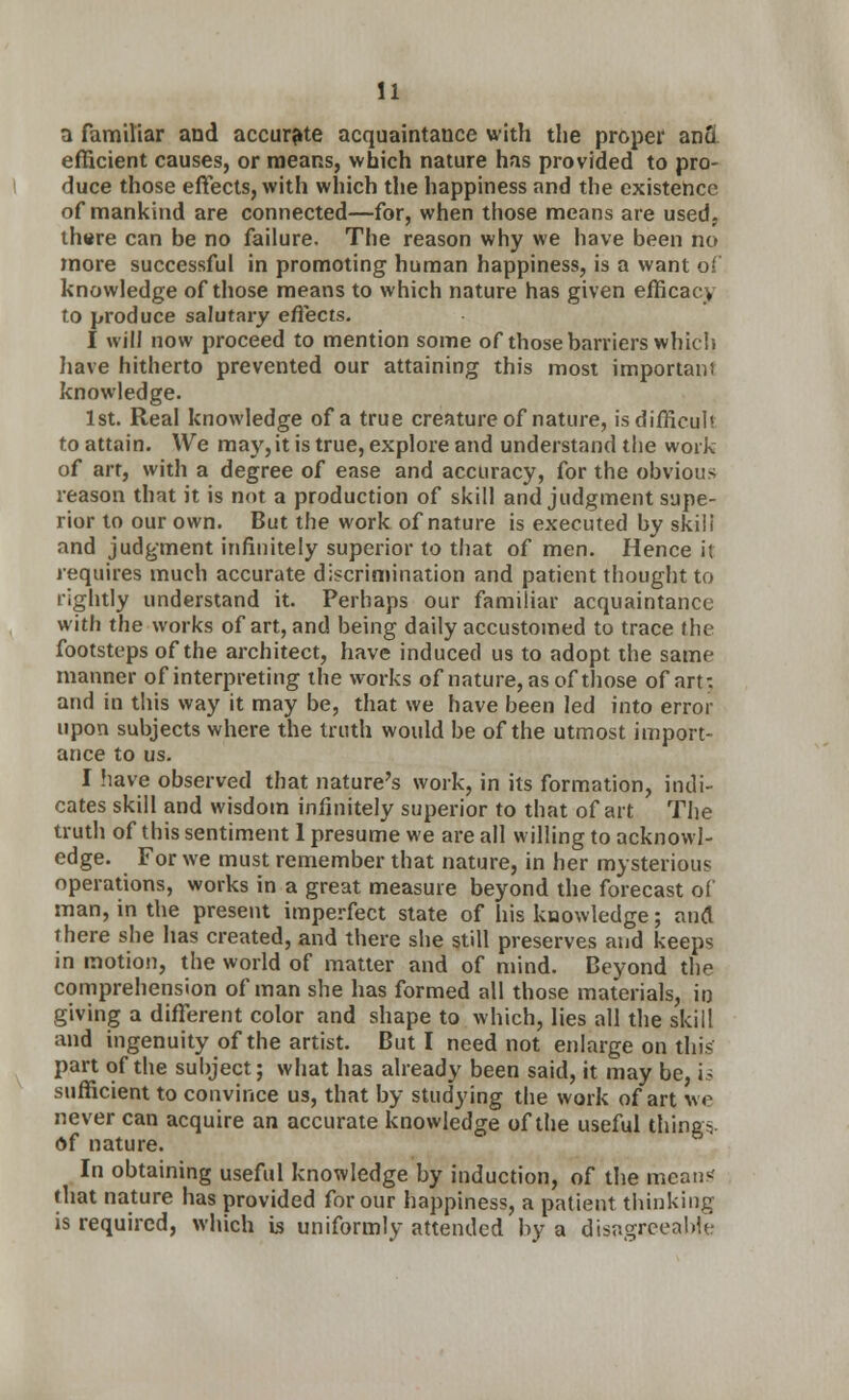 a familiar and accurate acquaintance with the proper anu efficient causes, or means, which nature has provided to pro- duce those effects, with which the happiness and the existence of mankind are connected—for, when those means are used, there can be no failure. The reason why we have been no more successful in promoting human happiness, is a want of knowledge of those means to which nature has given efficacy to produce salutary effects. I will now proceed to mention some of those barriers which have hitherto prevented our attaining this most important knowledge. 1st. Real knowledge of a true creature of nature, is difficult to attain. We may, it is true, explore and understand the work of art, with a degree of ease and accuracy, for the obvious reason that it is not a production of skill and judgment supe- rior to our own. But the work of nature is executed by sk.il i and judgment infinitely superior to that of men. Hence it requires much accurate discrimination and patient thought to rightly understand it. Perhaps our familiar acquaintance with the works of art, and being daily accustomed to trace the footsteps of the architect, have induced us to adopt the same manner of interpreting the works of nature, as of those of art: and in this way it may be, that we have been led into error upon subjects where the truth would be of the utmost import- ance to us. I have observed that nature's work, in its formation, indi- cates skill and wisdom infinitely superior to that of art The truth of this sentiment 1 presume we are all willing to acknowl- edge. For we must remember that nature, in her mysterious operations, works in a great measure beyond the forecast of man, in the present imperfect state of his knowledge; and there she has created, and there she still preserves and keeps in motion, the world of matter and of mind. Deyond the comprehension of man she has formed all those materials, in giving a different color and shape to which, lies all the skill and ingenuity of the artist. But I need not enlarge on this part of the subject; what has already been said, it may be, is sufficient to convince us, that by studying the work of art we never can acquire an accurate knowledge of the useful thing- of nature. In obtaining useful knowledge by induction, of the means' that nature has provided for our happiness, a patient thinking is required, which is uniformly attended by a disagreeable