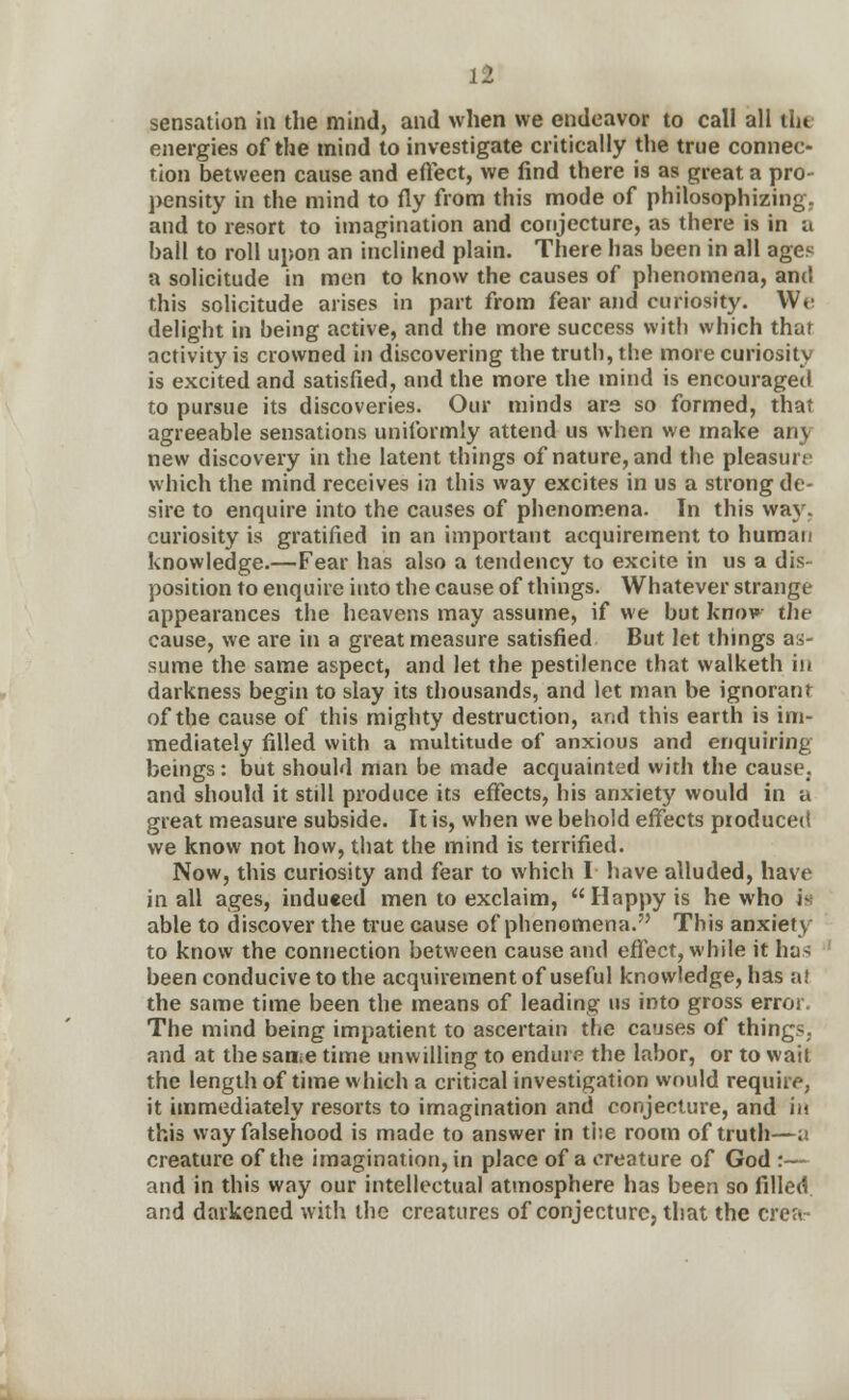 sensation in the mind, and when we endeavor to call all the energies of the mind to investigate critically the true connec- tion between cause and effect, we find there is as great a pro pensity in the mind to fly from this mode of philosophizing, and to resort to imagination and conjecture, as there is in a ball to roll upon an inclined plain. There has been in all ages a solicitude in men to know the causes of phenomena, and this solicitude arises in part from fear and curiosity. We delight in being active, and the more success with which that activity is crowned in discovering the truth, the more curiosity is excited and satisfied, and the more the mind is encouraged to pursue its discoveries. Our minds are so formed, that agreeable sensations uniformly attend us when we make any new discovery in the latent things of nature, and the pleasure which the mind receives in this way excites in us a strong de- sire to enquire into the causes of phenomena. In this way. curiosity is gratified in an important acquirement to human knowledge.—Fear has also a tendency to excite in us a dis- position to enquire into the cause of things. Whatever strange appearances the heavens may assume, if we but knov the cause, we are in a great measure satisfied But let things as- sume the same aspect, and let the pestilence that walketh in darkness begin to slay its thousands, and let man be ignorant of the cause of this mighty destruction, and this earth is im- mediately filled with a multitude of anxious and enquiring beings: but should man be made acquainted with the cause, and should it still produce its effects, his anxiety would in a great measure subside. It is, when we behold effects produced we know not how, that the mind is terrified. Now, this curiosity and fear to which I have alluded, have in all ages, induced men to exclaim, Happy is he who is1 able to discover the true cause of phenomena. This anxiety to know the connection between cause and effect, while it has been conducive to the acquirement of useful knowledge, has a! the same time been the means of leading- us into gross error. The mind being impatient to ascertain the causes of things, and at the sanse time unwilling to endure the labor, or to wait the length of time which a critical investigation would require, it immediately resorts to imagination and conjecture, and in this way falsehood is made to answer in the room of truth—;i creature of the imagination, in place of a creature of God :— and in this way our intellectual atmosphere has been so filled and darkened with the creatures of conjecture, that the crea-