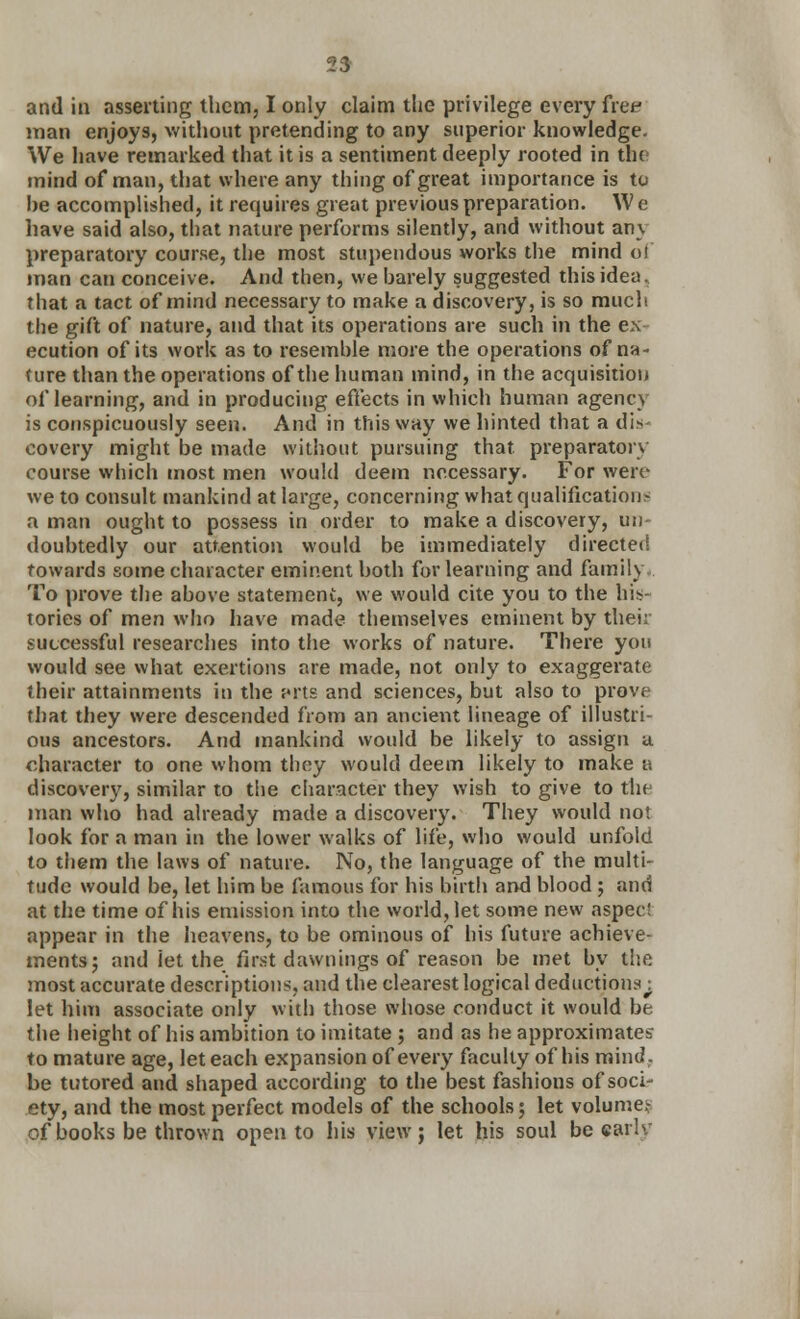 and in asserting them, I only claim the privilege every free man enjoys, without pretending to any superior knowledge. We have remarked that it is a sentiment deeply rooted in the mind of man, that where any thing of great importance is to he accomplished, it requires great previous preparation. W e have said also, that nature performs silently, and without any preparatory course, the most stupendous works the mind oi man can conceive. And then, we harely suggested this idea, that a tact of mind necessary to make a discovery, is so much the gift of nature, and that its operations are such in the ex ecution of its work as to resemhle more the operations of na- ture than the operations of the human mind, in the acquisition of learning, and in producing effects in which human agency is conspicuously seen. And in this way we hinted that a dis- covery might be made without pursuing that preparatory course which most men would deem necessary. For were we to consult mankind at large, concerning what qualifications a man ought to possess in order to make a discovery, un- doubtedly our attention would be immediately directed towards some character eminent both for learning and family To prove the above statement, we would cite you to the his- tories of men who have made themselves eminent by their successful researches into the works of nature. There you would see what exertions are made, not only to exaggerate their attainments in the j<rts and sciences, but also to prove that they were descended from an ancient lineage of illustri- ous ancestors. And mankind would be likely to assign a. character to one whom they would deem likely to make a discovery, similar to the character they wish to give to the man who had already made a discovery. They would not look for a man in the lower walks of life, who would unfold to them the laws of nature. No, the language of the multi- tude would be, let him be famous for his birth and blood; and at the time of his emission into the world, let some new aspect appear in the heavens, to be ominous of his future achieve- ments; and let the first dawnings of reason be met by the most accurate descriptions, and the clearest logical deductions^ let him associate only with those whose conduct it would be. the height of his ambition to imitate ; and as he approximates to mature age, let each expansion of every faculty of his mind. be tutored and shaped according to the best fashions of soci- ety, and the most perfect models of the schools 5 let volume? of books be thrown open to his view; let his soul be earlv
