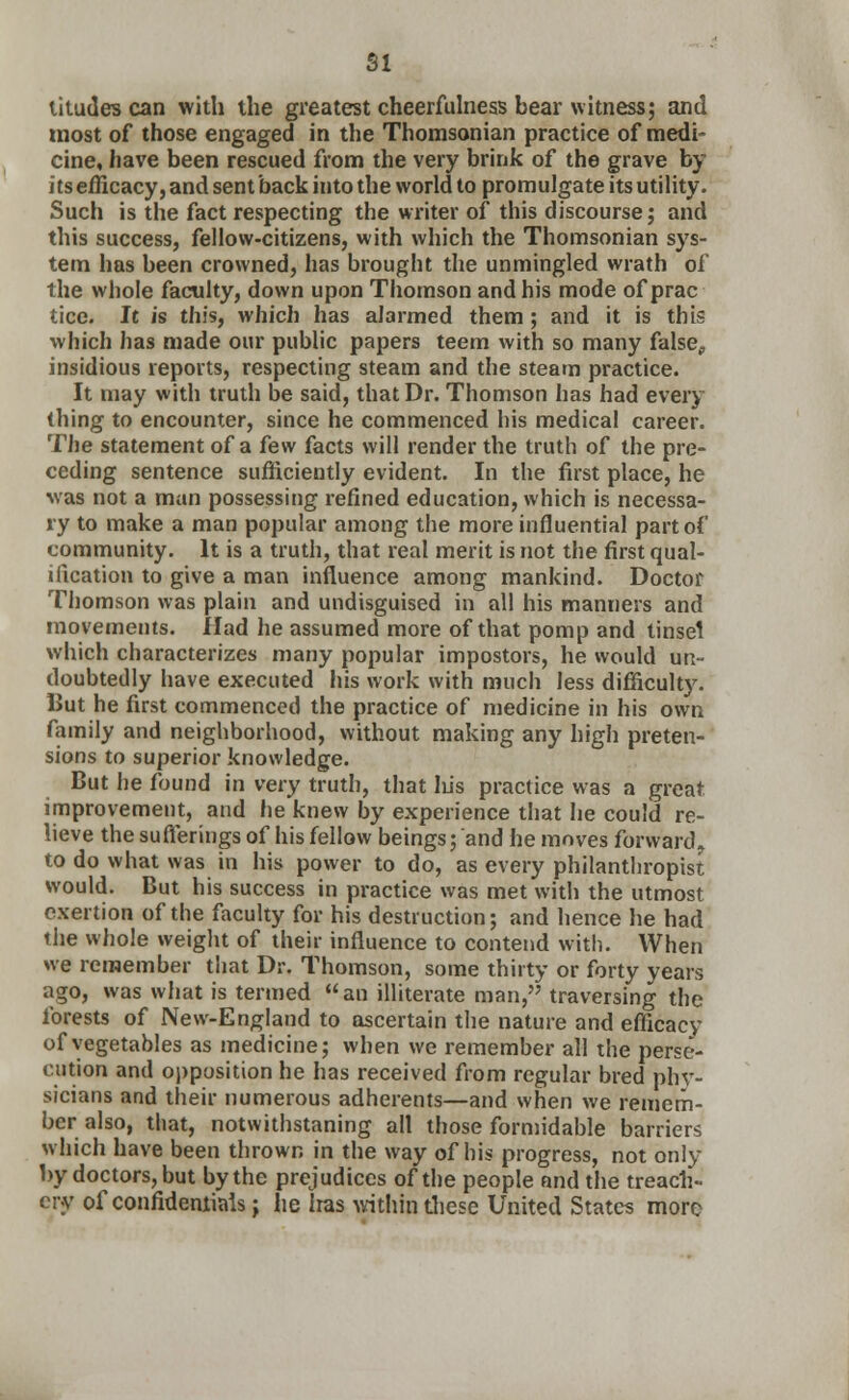 SI titudes can with the greatest cheerfulness bear witness; and most of those engaged in the Thomsonian practice of medi- cine, have been rescued from the very brink of the grave by its efficacy, and sent back into the world to promulgate its utility. Such is the fact respecting the writer of this discourse; and this success, fellow-citizens, with which the Thomsonian sys- tem has been crowned, has brought the unmingled wrath of the whole faculty, down upon Thomson and his mode of prac tice. It is this, which has alarmed them ; and it is this which has made our public papers teem with so many false, insidious reports, respecting steam and the steam practice. It may with truth be said, that Dr. Thomson has had every thing to encounter, since he commenced his medical career. The statement of a few facts will render the truth of the pre- ceding sentence sufficiently evident. In the first place, he was not a man possessing refined education, which is necessa- ry to make a man popular among the more influential part of community. It is a truth, that real merit is not the first qual- ification to give a man influence among mankind. Doctor Thomson was plain and undisguised in all his manners and movements. Had he assumed more of that pomp and tinsel which characterizes many popular impostors, he would un- doubtedly have executed his work with much less difficulty. But he first commenced the practice of medicine in his own family and neighborhood, without making any high preten- sions to superior knowledge. But he found in very truth, that his practice was a great improvement, and he knew by experience that he could re- lieve the sufferings of his fellow beings; and he moves forward, to do what was in his power to do, as every philanthropist would. But his success in practice was met with the utmost exertion of the faculty for his destruction; and hence he had the whole weight of their influence to contend with. When we remember that Dr. Thomson, some thirty or forty years ago, was what is termed an illiterate man, traversing the forests of New-England to ascertain the nature and efficacy of vegetables as medicine; when we remember all the perse- cution and opposition he has received from regular bred phy- sicians and their numerous adherents—and when we remem- ber also, that, notwithstaning all those formidable barriers which have been thrown in the way of his progress, not only by doctors, but by the prejudices of the people and the treach- ery of confidential*; he Iras within these United States more