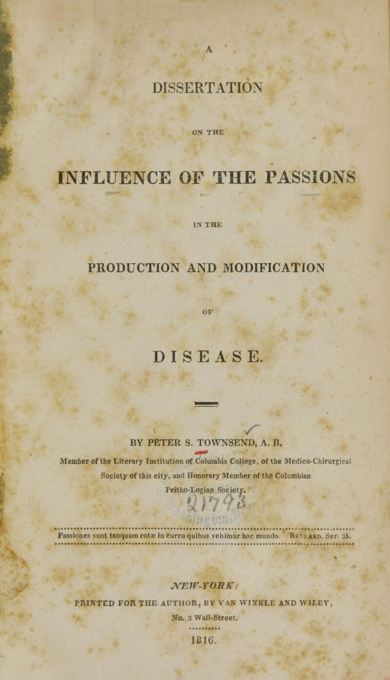DISSERTATION INFLUENCE OF THE PASSIONS PRODUCTION AND MODIFICATION DISEASE. BY PETER S. TOWNSEND, A. B. Member Of the Literary Institution of Columbia College, of tbe Medico-Chirurgical Society of this city, ami Honorary Member of the Columbian Peitho-Logian Society. Passiones sunt tanquam rota? in curru quibus vetiimur hoc mundo. Be^ard. Ser. 35. NEW-YORK. PRINTED FOR THE AUTHOR, BY VAN WINKLE AND WILEY. No. 3 Wall-Street. 1816.