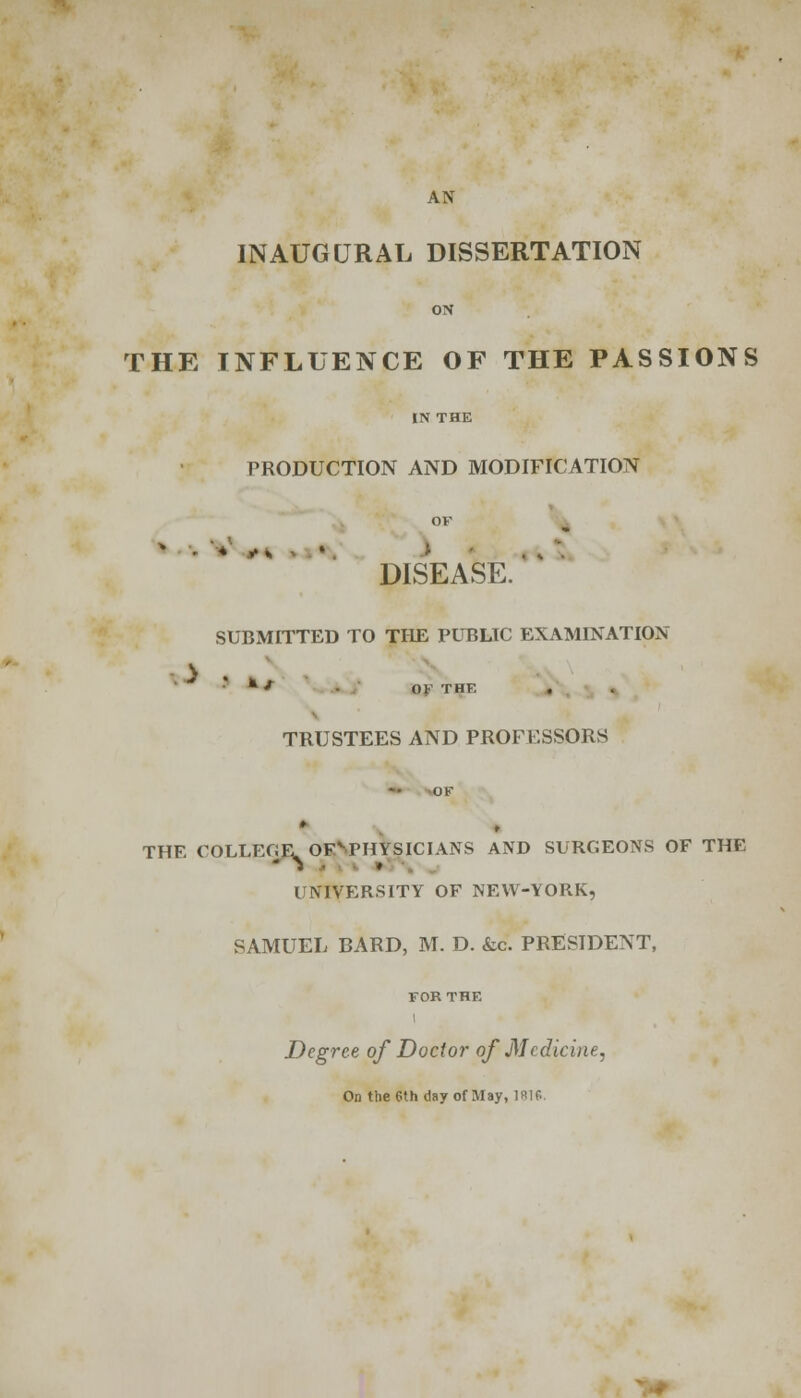 AN INAUGURAL DISSERTATION ON THE INFLUENCE OF THE PASSIONS IN THE PRODUCTION AND MODIFICATION OF DISEASE. SUBMITTED TO THE PUBLIC EXAMINATION *•**/ OF THE TRUSTEES AND PROFESSORS THE OOLLEOEOFvrHYSICIANS AND SURGEONS OF THE UNIVERSITY OF NEW-YORK, SAMUEL BARD, M. D. &c. PRESIDENT, Degree of Doctor of Medicine, On the 6th day of May, 1R10.