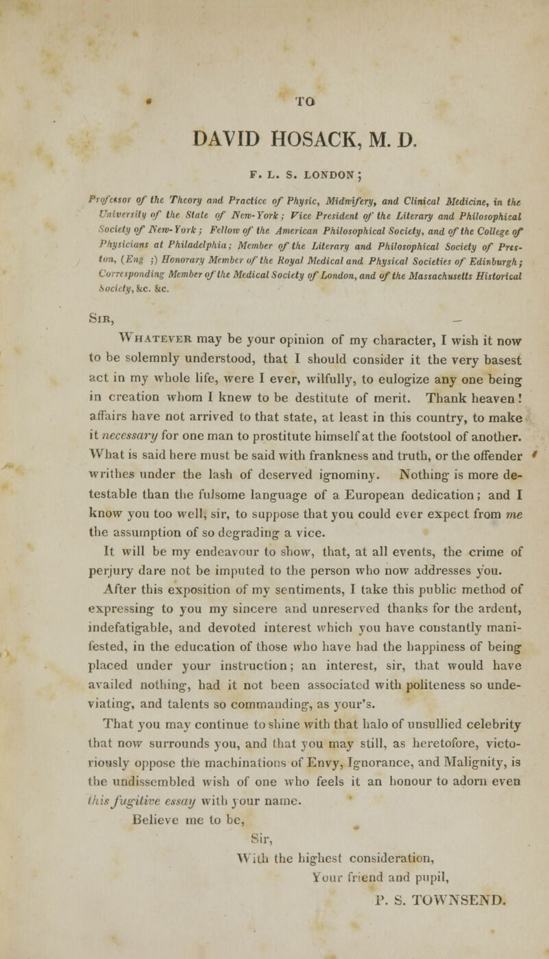 • TO DAVID HOSACK, M. D. F. L. S. LONDOU; Professor of the Theory and Practice of Physic, Midwifery, and Clinical Medicine, in the rsily of the State of flew-York; Vice President of the Literary and Philosophical Society of fierv- York; Fellow of the American Philosophical Society, and of the College of Physicians at Philadelphia; Member of the Literary and Philosophical Society of Pres- ton, (Eng ;) Honorary Member of the Royal Medical and Physical Societies of Edinburgh; Corresponding Member of the Medical Society of London, and of the Massachusetts Historical kocii ty, kc. &c. Sir, — Whatever may be your opinion of my character, I wish it now to be solemnly understood, that I should consider it the very basest act in my whole life, were I ever, wilfully, to eulogize any one being in creation whom I knew to be destitute of merit. Thank heaven! affairs have not arrived to that state, at least in this country, to make it necessary for one man to prostitute himself at the footstool of another. What is said here must be said with frankness and truth, or the offender writhes under the lash of deserved ignominy. Nothing is more de- testable than the fulsome language of a European dedication; and I know you too well, sir, to suppose that you could ever expect from me the assumption of so degrading a vice. It will be my endeavour to show, that, at all events, the crime of perjury dare not be imputed to the person who now addresses you. After this exposition of my sentiments, I take this public method of expressing to you my sincere and unreserved thanks for the ardent, indefatigable, and devoted interest which you have constantly mani- fested, in the education of those who have had the happiness of being placed under your instruction; an interest, sir, that would have availed nothing, had it not been associated with politeness so unde- viating, and talents so commanding, as your's. That you may continue to shine with that halo of unsullied celebrity that now surrounds you, and I hat you may still, as heretofore, victo- riously oppose the machinations of Envy, Ignorance, and Malignity, is 1 lie undissembled wish of one who feels it an honour to adorn even this fugitive essay with j our name. Believe me to be, Sir, \\ .iii the highest consideration, your friend and pupil, P. S. TOWNSEND.