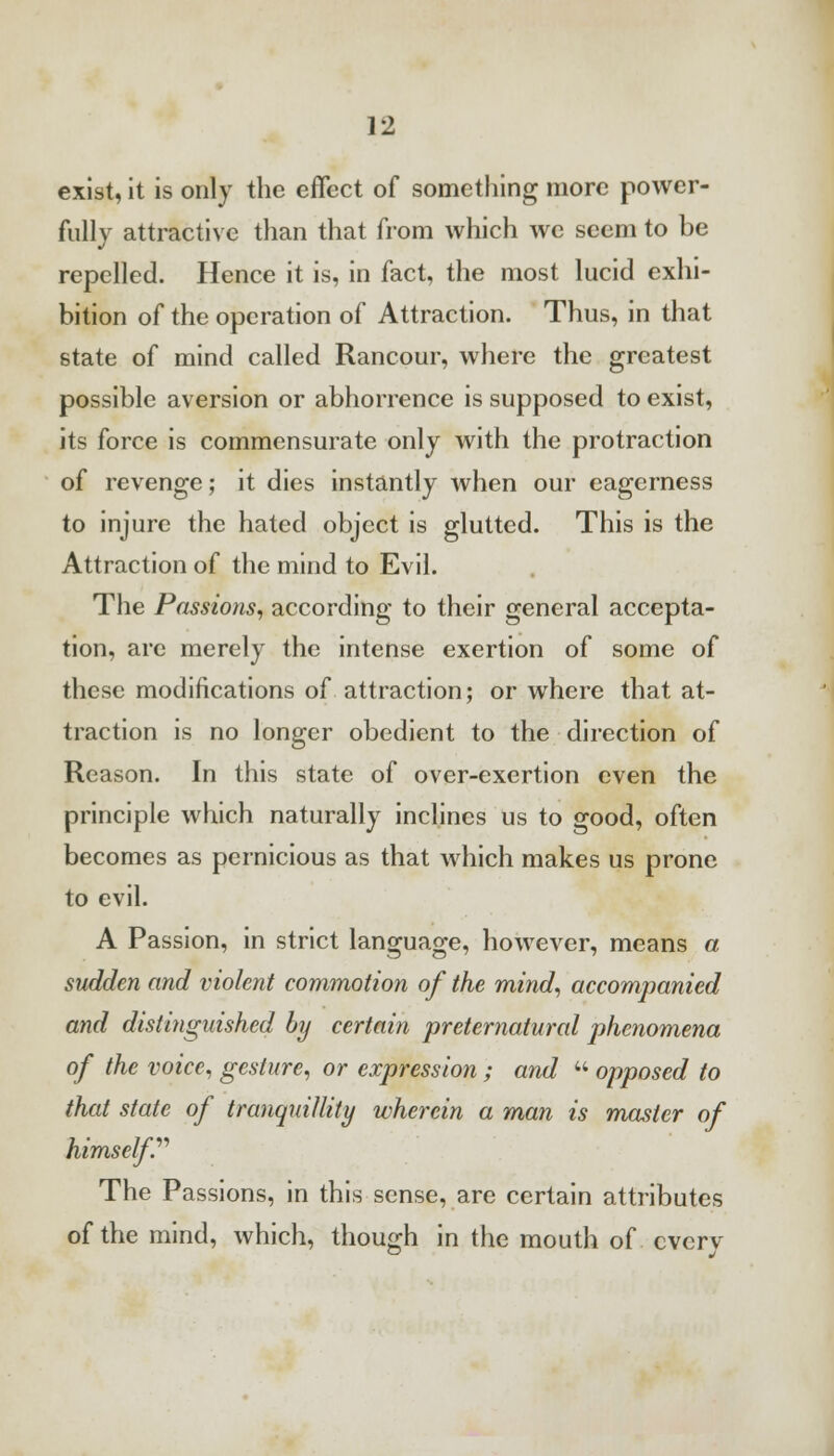 exist, it is only the effect of something more power- fully attractive than that from which we seem to be repelled. Hence it is, in fact, the most lucid exhi- bition of the operation of Attraction. Thus, in that state of mind called Rancour, where the greatest possible aversion or abhorrence is supposed to exist, its force is commensurate only with the protraction of revenge; it dies instantly when our eagerness to injure the hated object is glutted. This is the Attraction of the mind to Evil. The Passions, according to their general accepta- tion, arc merely the intense exertion of some of these modifications of attraction; or where that at- traction is no longer obedient to the direction of Reason. In this state of over-exertion even the principle which naturally inclines us to good, often becomes as pernicious as that which makes us prone to evil. A Passion, in strict language, however, means a sudden and violent commotion of the mind, accompanied and distinguished by certain preternatural phenomena of the voice, gesture, or expression ; and  opposed to that state of tranquillity wherein a man is master of himself.'''' The Passions, in this sense, are certain attributes of the mind, which, though in the mouth of every