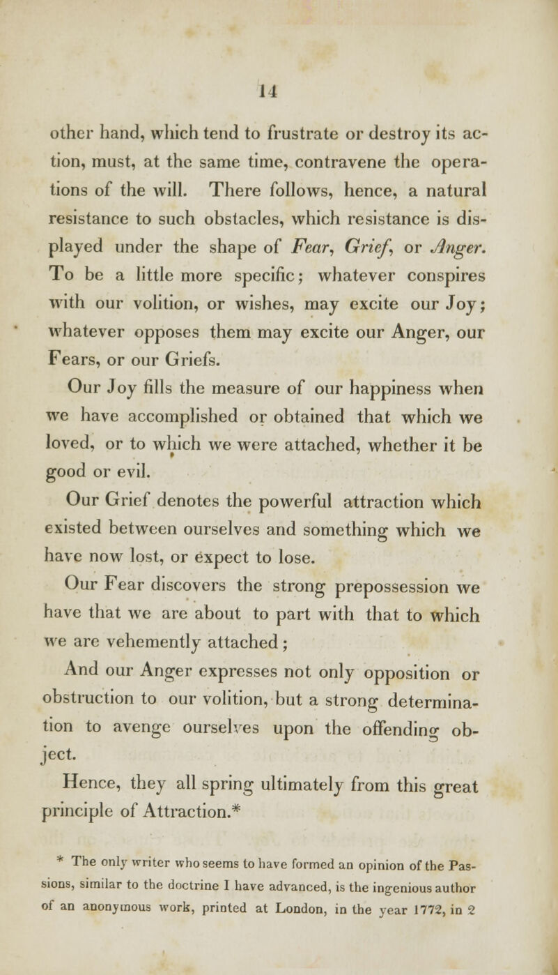other hand, which tend to frustrate or destroy its ac- tion, must, at the same time, contravene the opera- tions of the will. There follows, hence, a natural resistance to such obstacles, which resistance is dis- played under the shape of Fear, Grief, or Jinger. To be a little more specific; whatever conspires with our volition, or wishes, may excite our Joy; whatever opposes them may excite our Anger, our Fears, or our Griefs. Our Joy fills the measure of our happiness when we have accomplished or obtained that which we loved, or to which we were attached, whether it be good or evil. Our Grief denotes the powerful attraction which existed between ourselves and something which we have now lost, or expect to lose. Our Fear discovers the strong prepossession we have that we are about to part with that to which we are vehemently attached; And our Anger expresses not only opposition or obstruction to our volition, but a strong determina- tion to avenge ourselves upon the ofFendino- ob- ject. Hence, they all spring ultimately from this great principle of Attraction.* * The only writer who seems to have formed an opinion of the Pas- sions, similar to the doctrine I have advanced, is the ingenious author of an anonymous work, printed at London, in the year 1772, in 2