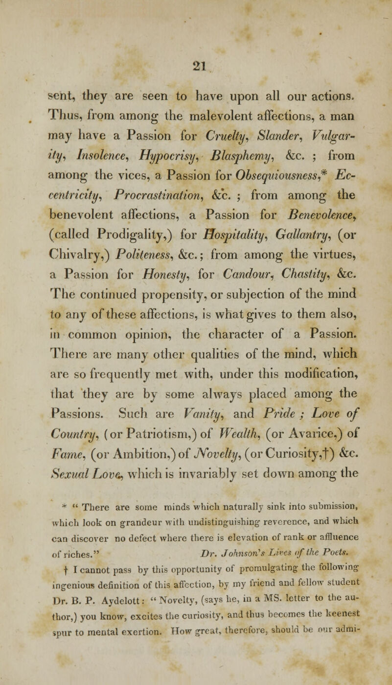 sent, they are seen to have upon all our actions. Thus, from among the malevolent affections, a man may have a Passion for Cruelty, Slander, Vulgar- ity, Insolence, Hypocrisy, Blasphemy, &c. ; from among the vices, a Passion for Obsequiousness* Ec- centricity, Procrastination, &c. ; from among the benevolent affections, a Passion for Benevolence, (called Prodigality,) for Hospitality, Gallantry, (or Chivalry,) Politeness, &c.; from among the virtues, a Passion for Honesty, for Candour, Chastity, &c. The continued propensity, or subjection of the mind to any of these affections, is what gives to them also, in common opinion, the character of a Passion. There are many other qualities of the mind, which are so frequently met with, under this modification, ihat they are by some ahvays placed among the Passions. Such are Vanity, and Pride ; Love of Country, (or Patriotism,) of Wealth, (or Avarice,) of Fame, (or Ambition,) of Novelty, (or Curiosity,t) &c. Sexual Lovz, which is invariably set down among the *  There are some minds which naturally sink into submission, which look on grandeur with undistinguishing reverence, and which can discover no defect where there is elevation of rank or affluence of riches. Dr. Johnson's Lives of the Potts. t I cannot pass by this opportunity of promulgating the following ingenious definition of this affection, by my friend and fellow student Dr. B. P. Aydelott:  Novelty, (says he, in a MS. letter to the au- thor,) you know, excites the curiosity, and thus becomes the keenest spur to mental exertion. How great, therefore, should be our admi-