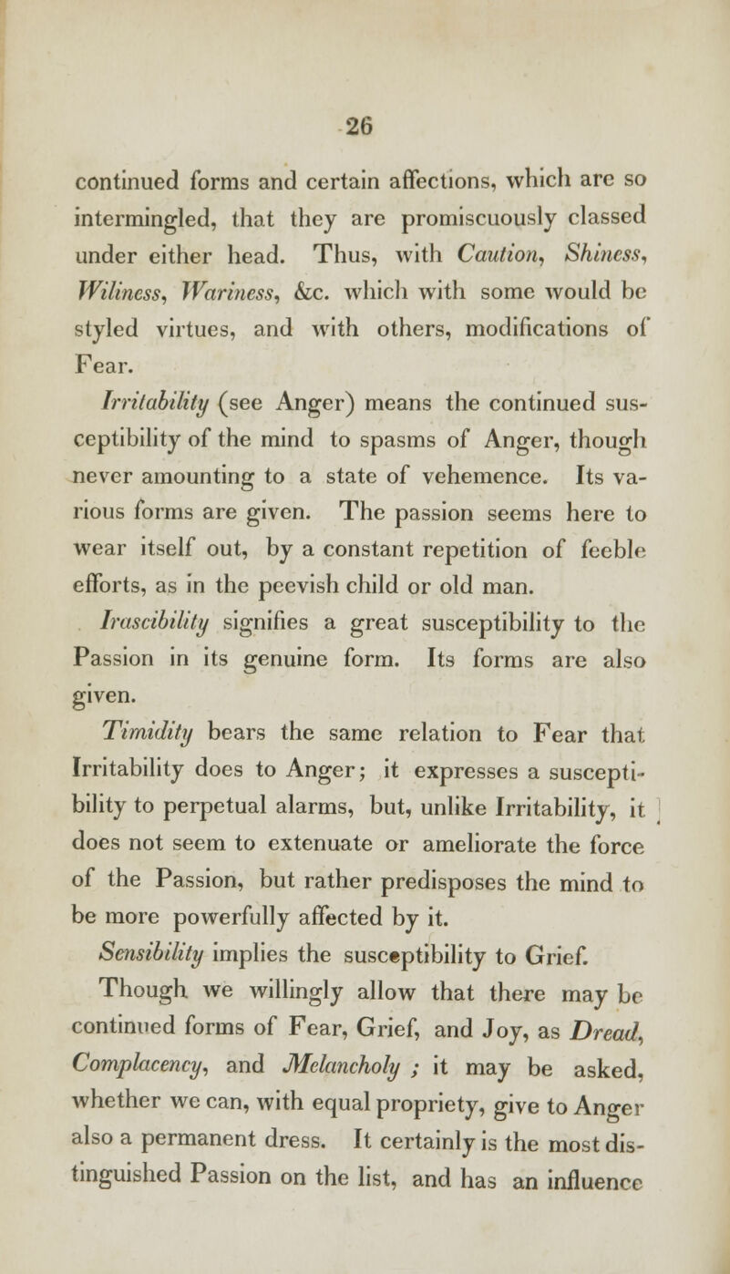 continued forms and certain affections, which are so intermingled, that they are promiscuously classed under either head. Thus, with Caution, Shiness, Wiliness, Wariness, &c. which with some would be styled virtues, and with others, modifications ot Fear. Irritability (see Anger) means the continued sus- ceptibility of the mind to spasms of Anger, though never amounting to a state of vehemence. Its va- rious forms are given. The passion seems here to wear itself out, by a constant repetition of feeble efforts, as in the peevish child or old man. Irascibility signifies a great susceptibility to the Passion in its genuine form. Its forms are also given. Timidity bears the same relation to Fear that Irritability does to Anger; it expresses a suscepti- bility to perpetual alarms, but, unlike Irritability, it does not seem to extenuate or ameliorate the force of the Passion, but rather predisposes the mind to be more powerfully affected by it. Sensibility implies the susceptibility to Grief. Though we willingly allow that there may be continued forms of Fear, Grief, and Joy, as Dread, Complacency, and Melancholy ; it may be asked, whether we can, with equal propriety, give to Anger also a permanent dress. It certainly is the most dis- tinguished Passion on the list, and has an influence