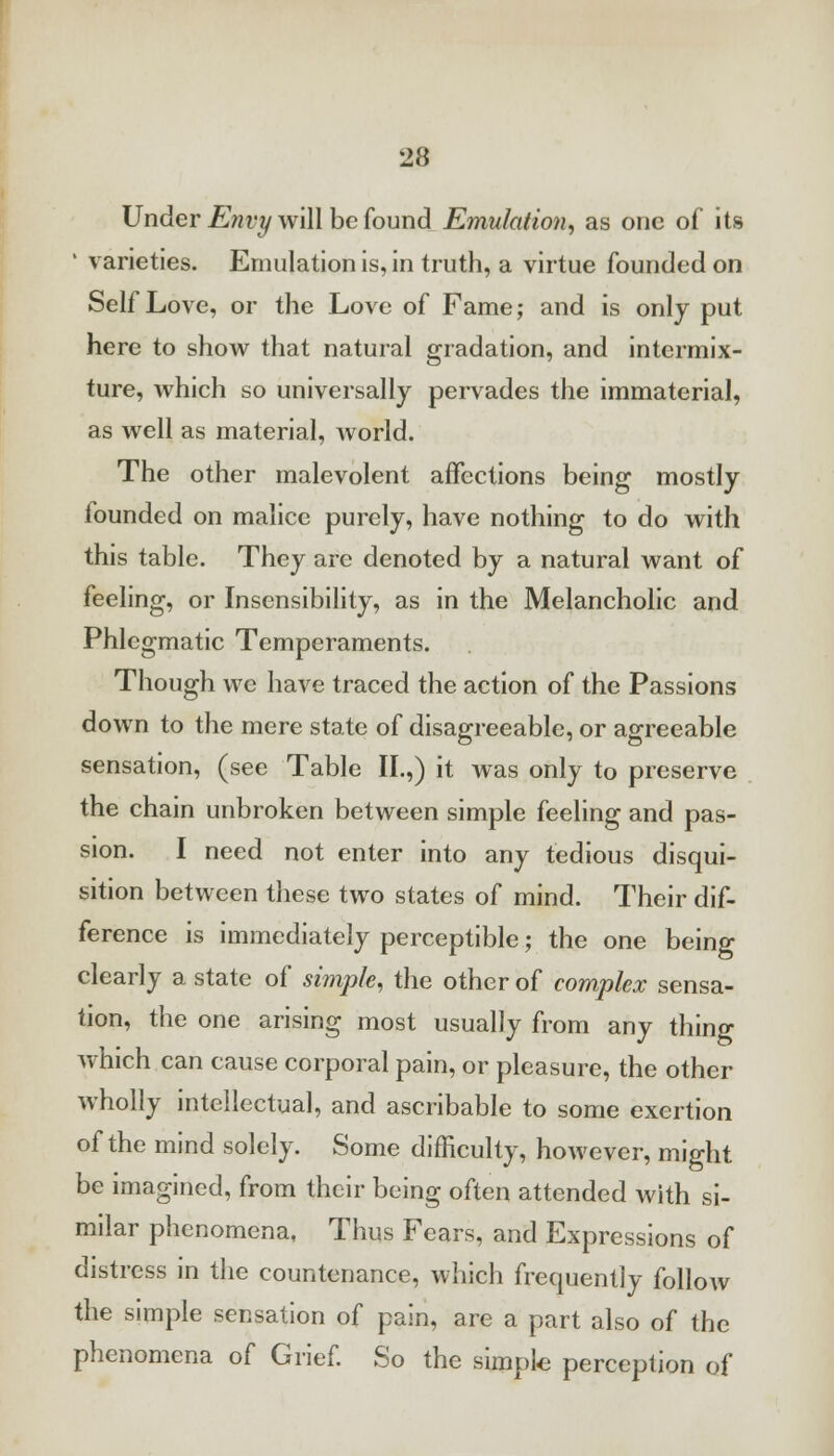 Under Envy will be found Emulation, as one of its ' varieties. Emulation is, in truth, a virtue founded on Self Love, or the Love of Fame; and is only put here to show that natural gradation, and intermix- ture, which so universally pervades the immaterial, as well as material, world. The other malevolent affections being mostly founded on malice purely, have nothing to do with this table. They are denoted by a natural want of feeling, or Insensibility, as in the Melancholic and Phlegmatic Temperaments. Though we have traced the action of the Passions down to the mere state of disagreeable, or agreeable sensation, (see Table II.,) it was only to preserve the chain unbroken between simple feeling and pas- sion. I need not enter into any tedious disqui- sition between these two states of mind. Their dif- ference is immediately perceptible; the one being clearly a state of simple, the other of complex sensa- tion, the one arising most usually from any thing which can cause corporal pain, or pleasure, the other wholly intellectual, and ascribable to some exertion of the mind solely. Some difficulty, however, might be imagined, from their being often attended with si- milar phenomena, Thus Fears, and Expressions of distress in the countenance, which frequently follow the simple sensation of pain, are a part also of the phenomena of Grief. So the simple perception of