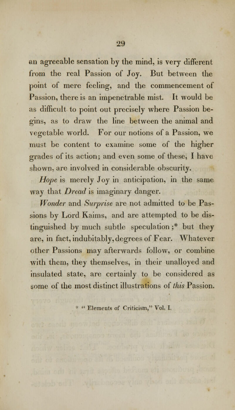 an agreeable sensation by the mind, is very different from the real Passion of Joy. But between the point of mere feeling, and the commencement of Passion, there is an impenetrable mist. It would be as difficult to point out precisely where Passion be- gins, as to draw the line between the animal and vegetable world. For our notions of a Passion, we must be content to examine some of the higher grades of its action; and even some of these, I have shown, are involved in considerable obscurity. Hope is merely Joy in anticipation, in the same way that Dread is imaginary danger. Wonder and Surprise are not admitted to be Pas- sions by Lord Kaims, and are attempted to be dis- tinguished by much subtle speculation ;# but they are, in fact, indubitably, degrees of Fear. Whatever other Passions may afterwards follow, or combine with them, they themselves, in their unalloyed and insulated state, are certainly to be considered as some of the most distinct illustrations of this Passion. *  Elements of Criticism, Vol. I.