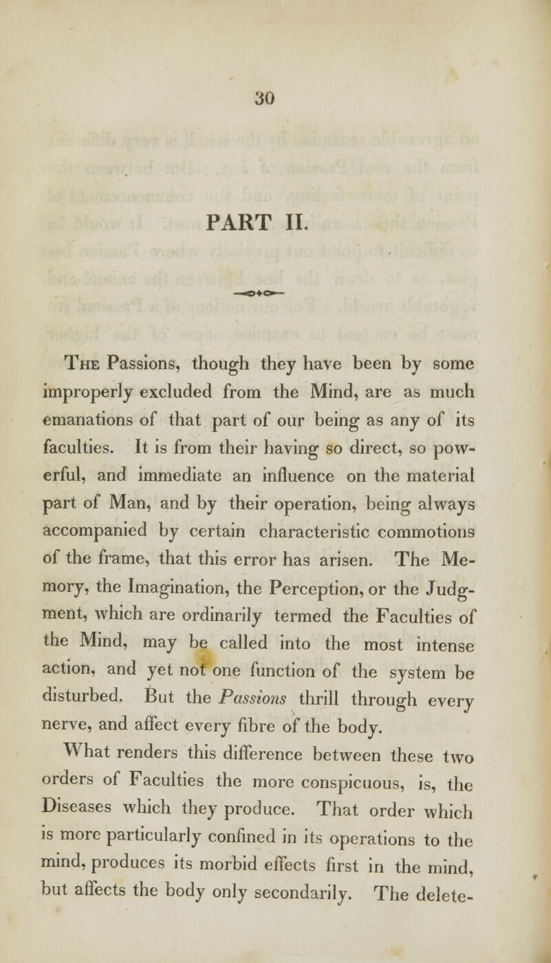 PART II. The Passions, though they have been by some improperly excluded from the Mind, are as much emanations of that part of our being as any of its faculties. It is from their having so direct, so pow- erful, and immediate an influence on the material part of Man, and by their operation, being always accompanied by certain characteristic commotions of the frame, that this error has arisen. The Me- mory, the Imagination, the Perception, or the Judg- ment, which are ordinarily termed the Faculties of the Mind, may be called into the most intense action, and yet not' one function of the system be disturbed. But the Passions thrill through every nerve, and affect every fibre of the body. What renders this difference between these two orders of Faculties the more conspicuous, is, the Diseases which they produce. That order which is more particularly confined in its operations to the mind, produces its morbid effects first in the mind, but affects the body only secondarily. The delete-