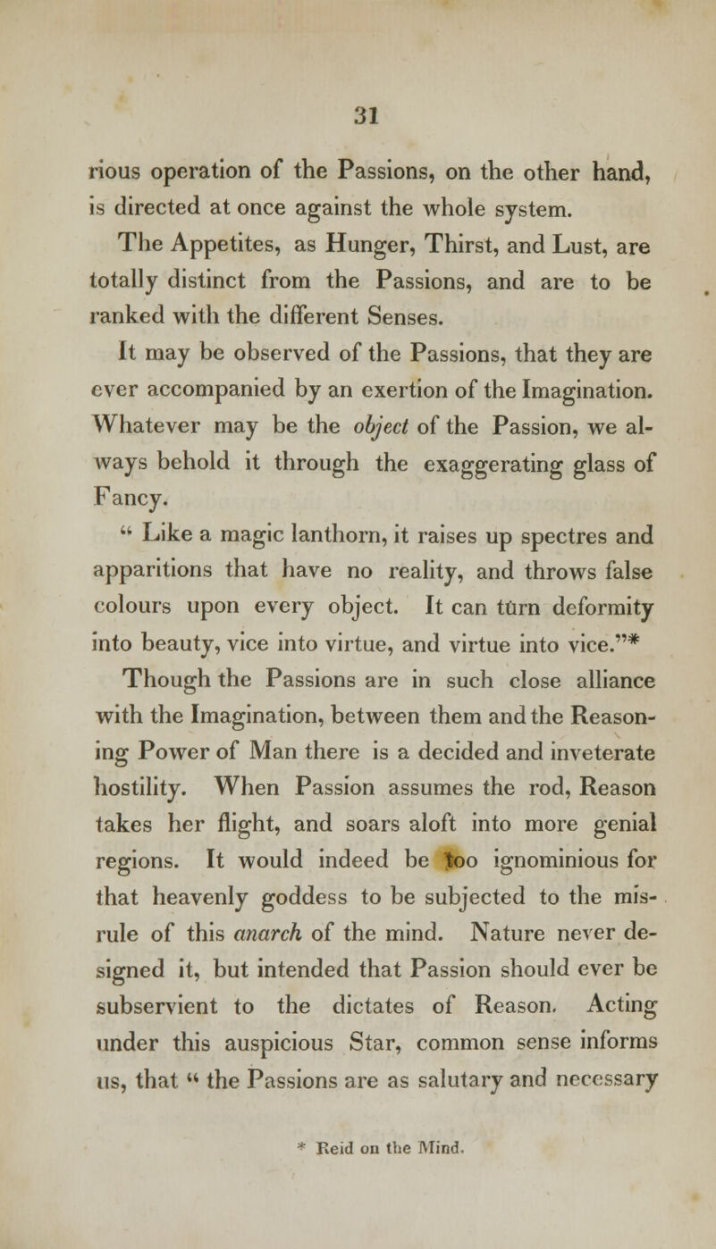 rious operation of the Passions, on the other hand, is directed at once against the whole system. The Appetites, as Hunger, Thirst, and Lust, are totally distinct from the Passions, and are to be ranked with the different Senses. It may be observed of the Passions, that they are ever accompanied by an exertion of the Imagination. Whatever may be the object of the Passion, we al- ways behold it through the exaggerating glass of Fancy.  Like a magic lanthorn, it raises up spectres and apparitions that have no reality, and throws false colours upon every object. It can turn deformity into beauty, vice into virtue, and virtue into vice.* Though the Passions are in such close alliance with the Imagination, between them and the Reason- ing Power of Man there is a decided and inveterate hostility. When Passion assumes the rod, Reason takes her flight, and soars aloft into more genial regions. It would indeed be Joo ignominious for that heavenly goddess to be subjected to the mis- rule of this anarch of the mind. Nature never de- signed it, but intended that Passion should ever be subservient to the dictates of Reason. Acting under this auspicious Star, common sense informs us, that  the Passions are as salutary and necessary * Reid on the Mind.