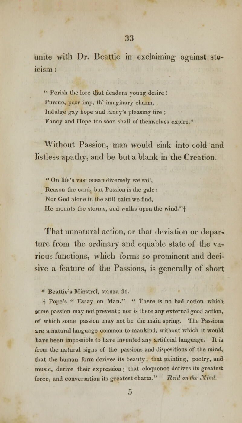 Unite with Dr. Beattie in exclaiming against sto- icism :  Perish the lore that deadens young desire ! Pursue, poor imp, th' imaginary charm, Indulge gay hope and fancy's pleasing lire ; Fancy and Hope too soon shall of themselves expire.* Without Passion, man would sink into cold and listless apathy, and be but a blank in the Creation.  On life's vast ocean diversely we sail, Reason the card, but Passion is the gale i Nor God alone in the still calm we find, He mounts the storms, and walks upon the wind.''J That unnatural action, or that deviation or depar- ture from the ordinary and equable state of the va- rious functions, which forms so prominent and deci- sive a feature of the Passions, is generally of short * Beattie's Minstrel, stanza 31. •j- Pope's  Essay on Man.  There is no bad action which some passion may not prevent; nor is there any external good action, of which some passion may not be the main spring. The Passions are a natural language common to mankind, without which it would have been impossible to have invented any artificial language. It is from the natural signs of the passions and dispositions of the mind, that the human form derives its beauty; that painting, poetry, and music, derive their expression ; that eloquence derives its greatest force, and conversation its greatest charm. Reid on the Mind.