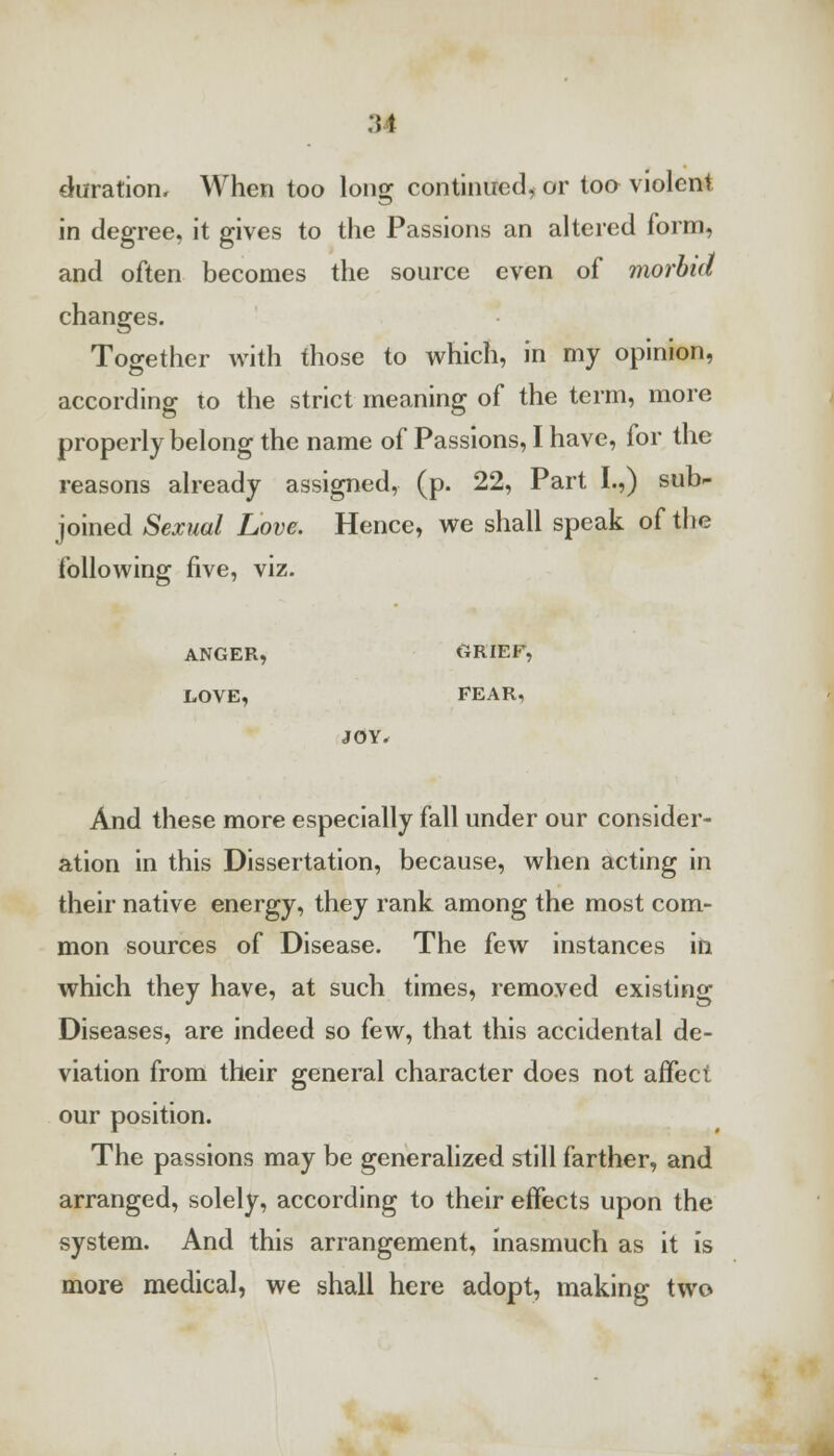 duration, When too long continued, or too violent in degree, it gives to the Passions an altered form, and often becomes the source even of morbid changes. Together with those to which, in my opinion, according to the strict meaning of the term, more properly belong the name of Passions, I have, for the reasons already assigned, (p. 22, Part I.,) sub- joined Sexual Love. Hence, we shall speak of the following five, viz. ANGER, ORIEF, LOVE, FEAR, JOY. And these more especially fall under our consider- ation in this Dissertation, because, when acting in their native energy, they rank among the most com- mon sources of Disease. The few instances in which they have, at such times, removed existing Diseases, are indeed so few, that this accidental de- viation from their general character does not affect our position. The passions may be generalized still farther, and arranged, solely, according to their effects upon the system. And this arrangement, inasmuch as it is more medical, we shall here adopt, making two