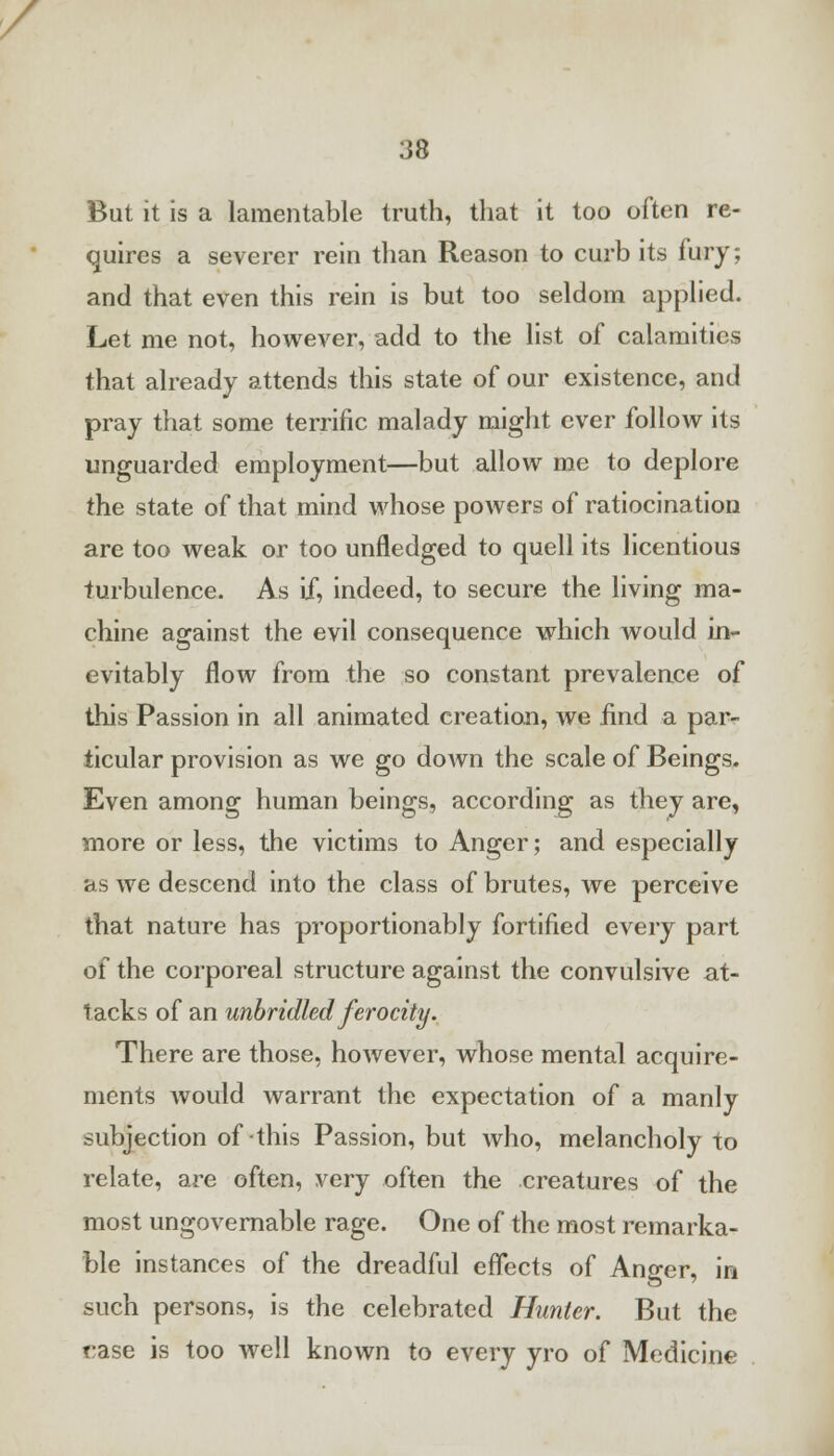 But it is a lamentable truth, that it too often re- quires a severer rein than Reason to curb its fury; and that even this rein is but too seldom applied. Let me not, however, add to the list of calamities that already attends this state of our existence, and pray that some terrific malady might ever follow its unguarded employment—but allow me to deplore the state of that mind whose powers of ratiocination are too weak or too unfledged to quell its licentious turbulence. As if, indeed, to secure the living ma- chine against the evil consequence which would in- evitably flow from the so constant prevalence of this Passion in all animated creation, we find a par- ticular provision as we go down the scale of Beings. Even among human beings, according as they are, more or less, the victims to Anger; and especially as we descend into the class of brutes, we perceive that nature has proportionably fortified every part of the corporeal structure against the convulsive at- tacks of an unbridled ferocity. There are those, however, whose mental acquire- ments would warrant the expectation of a manly subjection of this Passion, but who, melancholy to relate, are often, very often the creatures of the most ungovernable rage. One of the most remarka- ble instances of the dreadful effects of Anger, in such persons, is the celebrated Hunter. But the case is too well known to every yro of Medicine