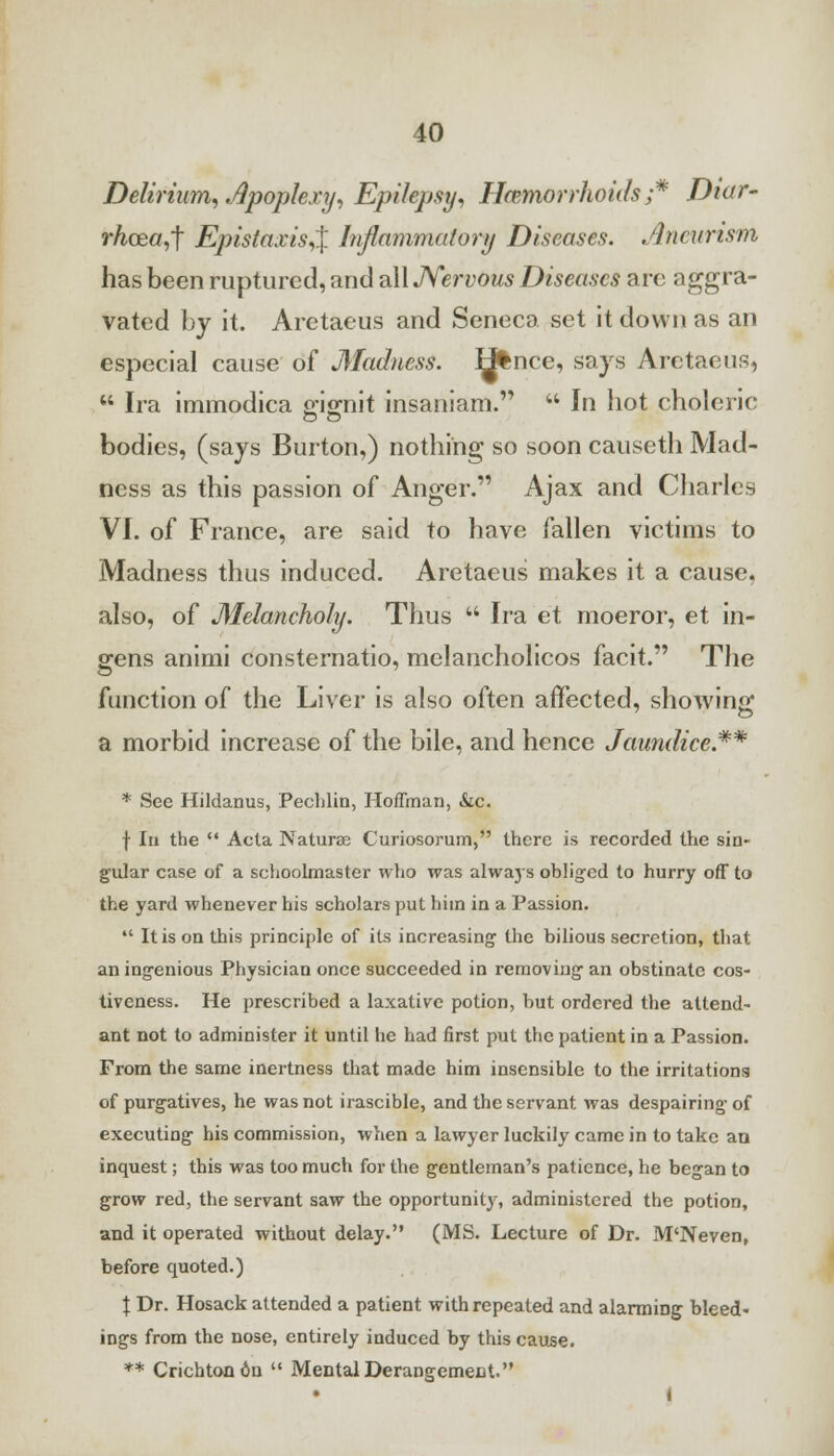 Delirium, Apoplexy, Epilepsy, Hemorrhoids ;* Diar- rhcearf Epistaxis,% Inflammatory Diseases. Aneurism has been ruptured, and all Nervous Diseases are aggra- vated by it. Aretaeus and Seneca set it down as an especial cause of Madness. H%nce, says Aretaeus,  Ira immodica gignit insaniam.  In hot choleric bodies, (says Burton,) nothing so soon causeth Mad- ness as this passion of Anger. Ajax and Charles VI. of France, are said to have fallen victims to Madness thus induced. Aretaeus makes it a cause, also, of Melancholy. Thus  Ira et moeror, et in- gens animi consternatio, mclancholicos facit. The function of the Liver is also often affected, showing a morbid increase of the bile, and hence Jaundice.** * See Hildanus, Pechlin, Hoffman, &c. f In the  Acta Naturae Curiosorum, there is recorded the sin- gular case of a schoolmaster who was alwa}s obliged to hurry off to the yard whenever his scholars put him in a Passion.  It is on this principle of its increasing the bilious secretion, that an ingenious Physician once succeeded in removing an obstinate cos- tiveness. He prescribed a laxative potion, but ordered the attend- ant not to administer it until he had first put the patient in a Passion. From the same inertness that made him insensible to the irritations of purgatives, he was not irascible, and the servant was despairing of executing his commission, when a lawyer luckily came in to take an inquest; this was too much for the gentleman's patience, he began to grow red, the servant saw the opportunity, administered the potion, and it operated without delay. (MS. Lecture of Dr. M'Neven, before quoted.) I Dr. Hosack attended a patient with repeated and alarming bleed- ings from the nose, entirely induced by this cause. ** Crichtoodn  Mental Derangement. I