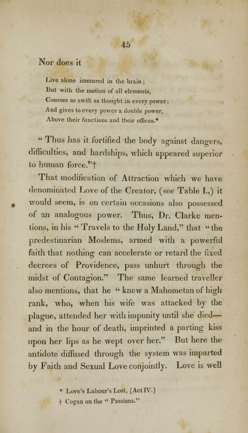Nor does it Live alone immured in the brain ; But with the motion of all elements, Courses as swift as thought in every power; ■.-, And gives to every power a double power, Above their functions and their offices.*  Thus has it fortified the body against dangers, difficulties, and hardships, which appeared superior to human force.,?t That modification of Attraction which we have denominated Love of the Creator, (see Table I.,) it would seem, is on certain occasions also possessed of an analogous power. Thus, Dr. Clarke men- tions, in his  Travels to the Holy Land, that  the predestinarian Moslems, armed with a powerful faith that nothino- can accelerate or retard the fixed decrees of Providence, pass unhurt through the midst of Contagion. The same learned traveller also mentions, that he  knew a Mahometan of high rank, who, when his wife was attacked by the plague, attended her with impunity until she died— and in the hour of death, imprinted a parting kiss upon her lips as he wept over her. But here the antidote diffused through the system was imparted by Faith and Sexual Love conjointly. Love is well * Love's Labour's Lost, [Act IV.] j Cogan on the  Passions.