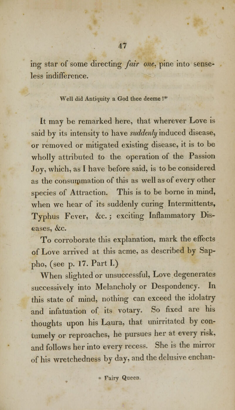 ing star of some directing fair one. pine into sense- less indifference. Well did Antiquity a God thee deeme !■* It may be remarked here, that wherever Love is said by its intensity to have suddenly induced disease, or removed or mitigated existing disease, it is to be wholly attributed to the operation of the Passion Joy, which, as I have before said, is to be considered as the consummation of this as well as of every other species of Attraction. This is to be borne in mind, when we hear of its suddenly curing Intermittents, Typhus Fever, &c. ; exciting Inflammatory Dis- eases, &c. To corroborate this explanation, mark the effects of Love arrived at this acme, as described by Sap- pho, (see p. 17. Part I.) When slighted or unsuccessful, Love degenerates successively into Melancholy or Despondency. In this state of mind, nothing can exceed the idolatry and infatuation of its votary. So fixed are his thoughts upon his Laura, that unirritated by con- tumely or reproaches, he pursues her at every risk, and follows her into every recess. She is the mirror of his wretchedness by day, and the delusive enchan- * Fairy Queen.