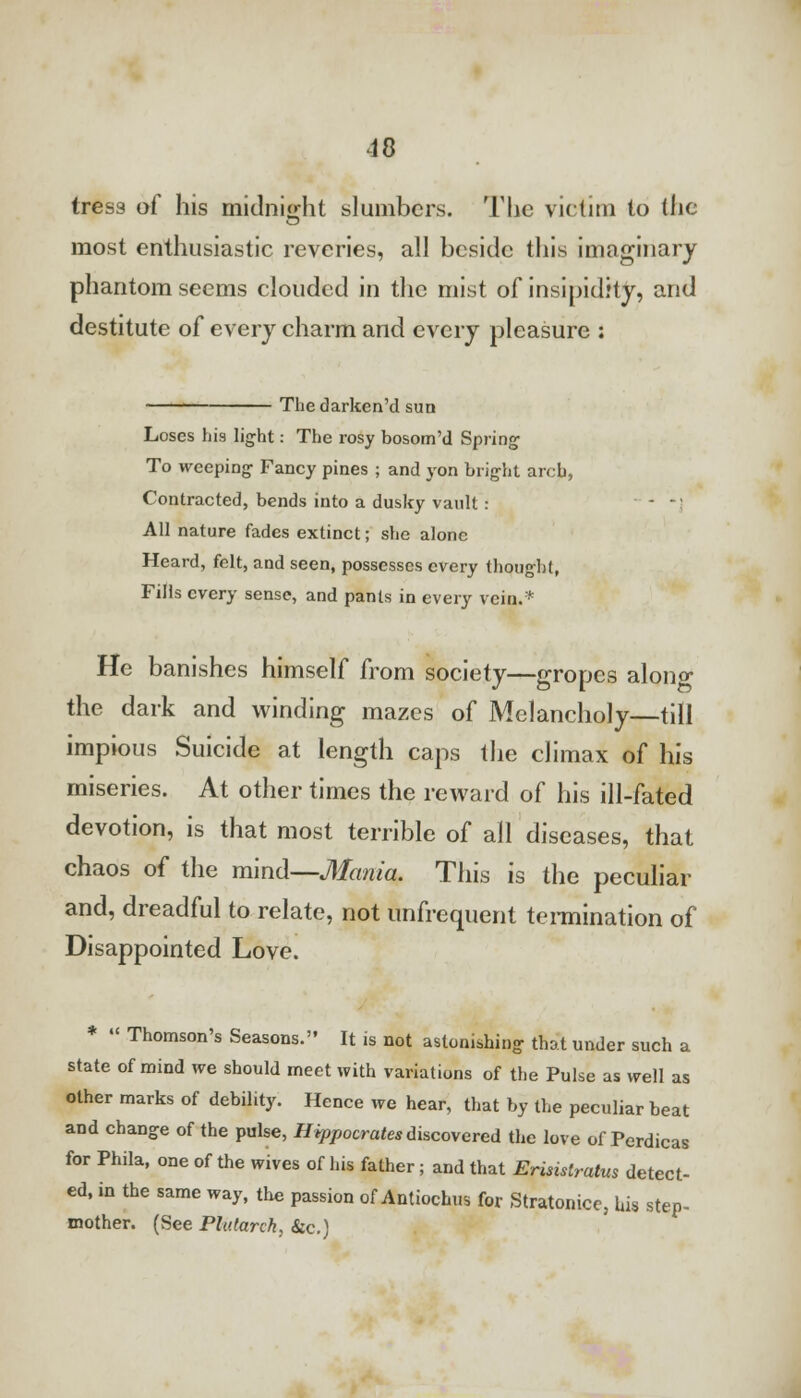 tress of his midnight slumbers. The victim to (lie most enthusiastic reveries, all beside this imaginary phantom seems clouded in the mist of insipidity, and destitute of every charm and every pleasure : Thedarken'd sua Loses his light: The rosy bosom'd Spring1 To weeping Fancy pines ; and yon bright arch, Contracted, bends into a dusky vault: - -' All nature fades extinct; she alone Heard, felt, and seen, possesses every thought, Fills every sense, and pants in every vein.* He banishes himself from society—gropes alono- the dark and winding mazes of Melancholy—till impious Suicide at length caps the climax of his miseries. At other times the reward of his ill-fated devotion, is that most terrible of all diseases, that chaos of the mind—Mania. This is the peculiar and, dreadful to relate, not unfrequent termination of Disappointed Love. *  Thomson's Seasons. It is not astonishing that under such a state of mind we should meet with variations of the Pulse as well as other marks of debility. Hence we hear, that by the peculiar beat and change of the pulse, Hippocrates discovered the love of Perdicas for Phila, one of the wives of his father; and that Erisistratus detect- ed, in the same way, the passion of Antiochus for Stratonice, bis step- mother. (See Plutarch, Sic.)