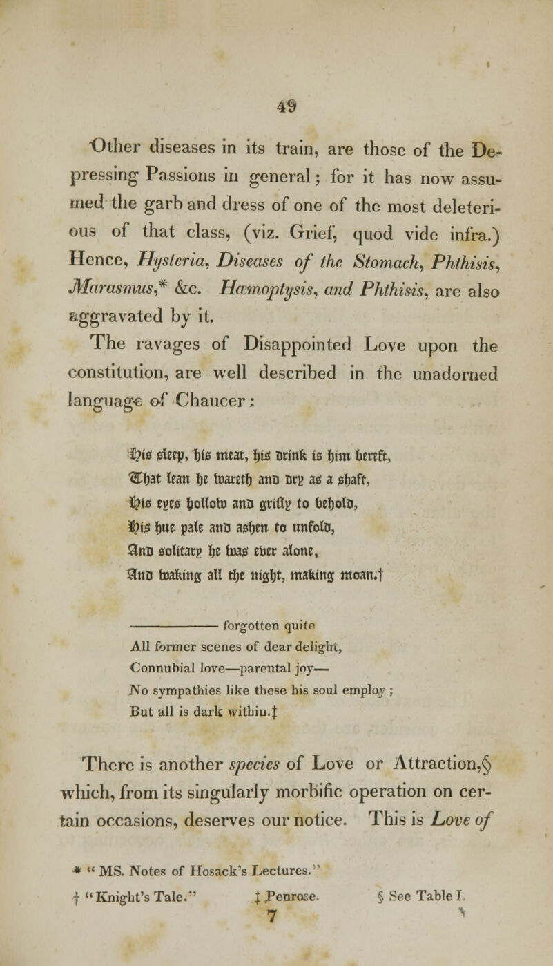 Other diseases in its train, are those of the De- pressing Passions in general; for it has now assu- med the garb and dress of one of the most deleteri- ous of that class, (viz. Grief, quod vide infra.) Hence, Hysteria, Diseases of the Stomach, Phthisis, Marasmus,* &c. Hemoptysis, and Phthisis, are also aggravated by it. The ravages of Disappointed Love upon the constitution, are well described in the unadorned language of Chaucer: tyif! istey, 1)i& meat, fit* Drink is Ijim bereft, 'Ebat lean be foaretb ana Dry ag a jebaff, tyte tm bottoto ann griflg to bebolD, ifrijs tjui pate ann agljen to unfolD, 3nD fltolttarg ty isas etoer alone, 3taD foakfng all tfje nigljt, making moan.t forgotten quite All former scenes of dear delight, Connubial love—parental joy— J\o sympathies like these his soul employ ; But all is dark within. J There is another species of Love or Attraction,^ which, from its singularly morbific operation on cer- tain occasions, deserves our notice. This is Love of *  MS. Notes of Hosack's Lectures. |  Knight's Tale. J Penrose. § See Table I.