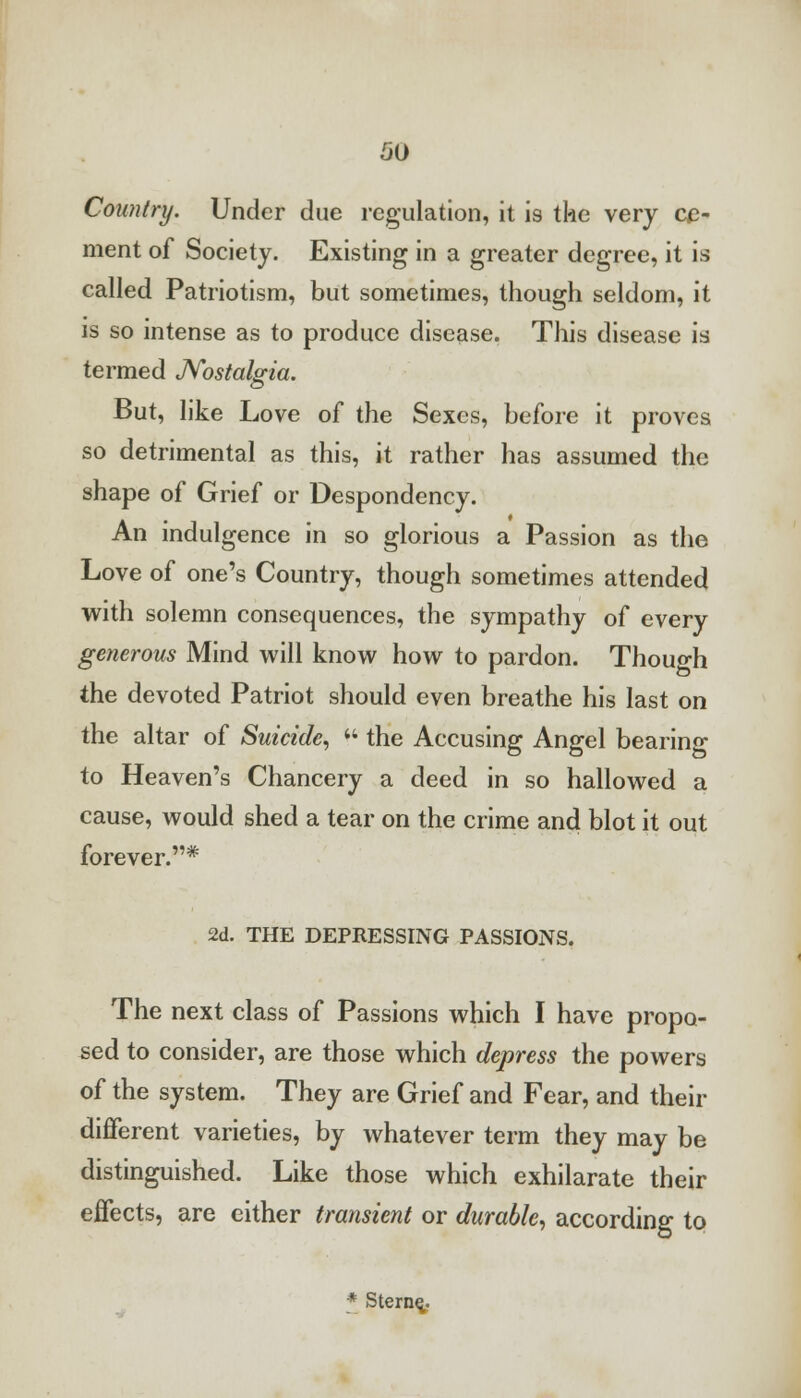 Country. Under due regulation, it is the very ce- ment of Society. Existing in a greater degree, it is called Patriotism, but sometimes, though seldom, it is so intense as to produce disease. This disease is termed Nostalgia. But, like Love of the Sexes, before it proves so detrimental as this, it rather has assumed the shape of Grief or Despondency. An indulgence in so glorious a Passion as the Love of one's Country, though sometimes attended with solemn consequences, the sympathy of every generous Mind will know how to pardon. Though the devoted Patriot should even breathe his last on the altar of Suicide,  the Accusing Angel bearing to Heaven's Chancery a deed in so hallowed a cause, would shed a tear on the crime and blot it out forever.* 2d. THE DEPRESSING PASSIONS. The next class of Passions which I have propo- sed to consider, are those which depress the powers of the system. They are Grief and Fear, and their different varieties, by whatever term they may be distinguished. Like those which exhilarate their effects, are either transient or durable, according to * Stern^.