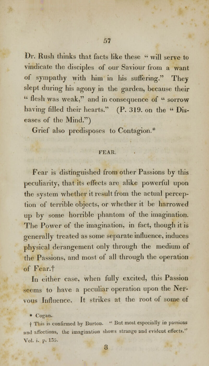 Dr. Rush thinks that facts like these  will serve to vindicate the disciples of our Saviour from a want of sympathy with him in his suffering. They slept during his agony in the garden, because their  flesh was weak, and in consequence of  sorrow having filled their hearts. (P. 319. on the  Dis- eases of the Mind.) Grief also predisposes to Contagion.* FEAR. Pear is distinguished from other Passions by this peculiarity, that its effects are alike powerful upon the system whether it result from the actual percep- tion of terrible objects, or whether it be harrowed up by some horrible phantom of the imagination. The Power of the imagination, in fact, though it is generally treated as some separate influence, induces physical derangement only through the medium of the Passions, and most of all through the operation of Fear.t In either case, when fully excited, this Passion seems to have a peculiar operation upon the Ner- vous Influence. It strikes at the root of some of * Cogan. f Tliis is confirmed by Burton.  But most especially in passions and affections, the imagination shows strange and evident effects. Vol. i. p- 135. 3