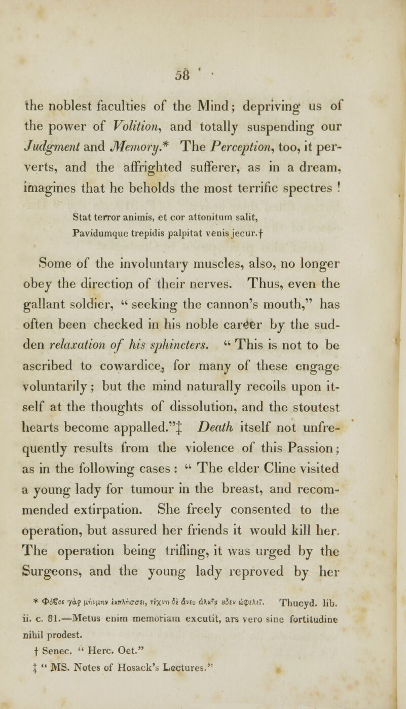 the noblest faculties of the Mind; depriving us of the power of Volition, and totally suspending our Judgment and Memory* The Perception, too, it per- verts, and the affrighted sufferer, as in a dream, imagines that he beholds the most terrific spectres ! Stat terror animis, et cor attonitiim salit, Pavidumque trepulis palpitat venis jecur.f Some of the involuntary muscles, also, no longer obey the direction of their nerves. Thus, even the gallant soldier,  seeking the cannon's mouth, has often been checked in his noble career by the sud- den relaxation of his sphincters.  This is not to be ascribed to cowardice^ for many of these engage voluntarily; but the mind naturally recoils upon it- self at the thoughts of dissolution, and the stoutest hearts become appalled.^ Death itself not unfre- quently results from the violence of this Passion; as in the following cases :  The elder Clinc visited a young lady for tumour in the breast, and recom- mended extirpation. She freely consented to the operation, but assured her friends it would kill her The operation being trifling, it was urged by the Surgeons, and the young lady reproved by her * <t<5'§ot 7&J umfiTiv \vn\r\aau, nxm ii &nu dKx'.s sJtv u((nKi~. Thucyd. lib. ii. c. 81.—Metus enim memoriam excutit, ars vero sine fortitudine nihil prodest. t Senec.  Here. Oet. |  MS. Notes of Hosack'i Lectures.