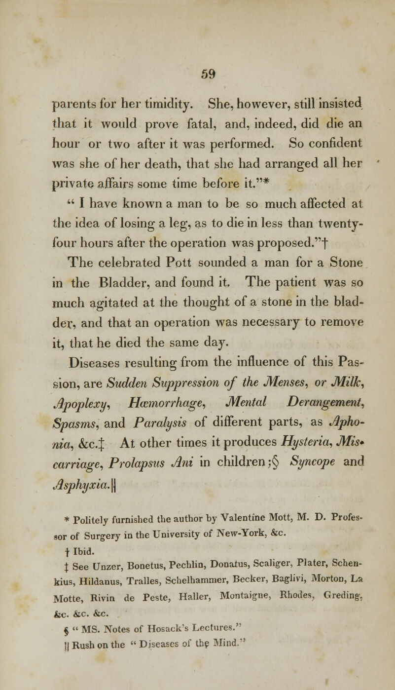 parents for her timidity. She, however, still insisted that it would prove fatal, and, indeed, did die an hour or two after it was performed. So confident was she of her death, that she had arranged all her private affairs some time before it.*  I have known a man to be so much affected at the idea of losing a leg, as to die in less than twenty- four hours after the operation was proposed.! The celebrated Pott sounded a man for a Stone in the Bladder, and found it. The patient was so much agitated at the thought of a stone in the blad- der, and that an operation was necessary to remove it, that he died the same day. Diseases resulting from the influence of this Pas- sion, are Sudden Suppression of the Menses, or Milk, Apoplexy, Haemorrhage, Mental Derangement, Spasms, and Paralysis of different parts, as Apho- nia, &C.J At other times it produces Hysteria, Mis- carriage, Prolapsus Ani in children ;§ Syncope and Asphyxia.^ * Politely furnished the author by Valentine Mott, M. D. Profes- sor of Surgery in the University of New-York, &c. f Ibid. \ See Unzer, Bonetus, Pechlin, Donatus, Scaliger, Plater, Schen- kius, Hildanus, Tralles, Schelhammer, Becker, Baglivi, Morton, La Motte, Rivin de Peste, Haller, Montaigne, Rhodes, Greding. &c. &c. &c. §  MS. Notes of Hosack's Lectures. || Rush on the  Diseases of the Mind.